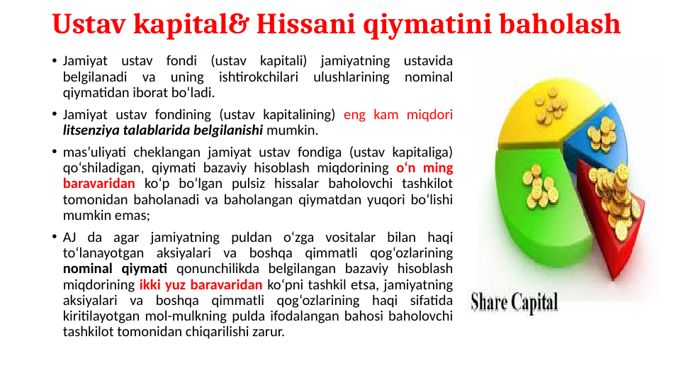 Ustav kapital& Hissani qiymatini baholash 
• Jamiyat ustav fondi (ustav kapitali) jamiyatning ustavida 
belgilanadi 
va 
uning 
ishtirokchilari 
ulushlarining 
nominal 
qiymatidan iborat bo‘ladi.
• Jamiyat ustav fondining (ustav kapitalining) eng kam miqdori 
litsenziya talablarida belgilanishi mumkin.
• mas’uliyati cheklangan jamiyat ustav fondiga (ustav kapitaliga) 
qo‘shiladigan, qiymati bazaviy hisoblash miqdorining o‘n ming 
baravaridan ko‘p bo‘lgan pulsiz hissalar baholovchi tashkilot 
tomonidan baholanadi va baholangan qiymatdan yuqori bo‘lishi 
mumkin emas;
• AJ da agar jamiyatning puldan o‘zga vositalar bilan haqi 
to‘lanayotgan aksiyalari va boshqa qimmatli qog‘ozlarining 
nominal qiymati qonunchilikda belgilangan bazaviy hisoblash 
miqdorining ikki yuz baravaridan ko‘pni tashkil etsa, jamiyatning 
aksiyalari va boshqa qimmatli qog‘ozlarining haqi sifatida 
kiritilayotgan mol-mulkning pulda ifodalangan bahosi baholovchi 
tashkilot tomonidan chiqarilishi zarur.
