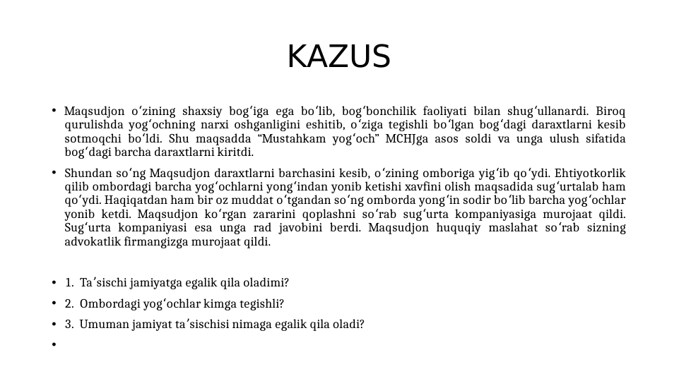 KAZUS
• Maqsudjon o zining shaxsiy bog iga ega bo lib, bog bonchilik faoliyati bilan shug ullanardi. Biroq 
ʻ
ʻ
ʻ
ʻ
ʻ
qurulishda yog ochning narxi oshganligini eshitib, o ziga tegishli bo lgan bog dagi daraxtlarni kesib 
ʻ
ʻ
ʻ
ʻ
sotmoqchi bo ldi. Shu maqsadda “Mustahkam yog och” MCHJga asos soldi va unga ulush sifatida 
ʻ
ʻ
bog dagi barcha daraxtlarni kiritdi. 
ʻ
• Shundan so ng Maqsudjon daraxtlarni barchasini kesib, o zining omboriga yig ib qo ydi. Ehtiyotkorlik 
ʻ
ʻ
ʻ
ʻ
qilib ombordagi barcha yog ochlarni yong indan yonib ketishi xavfini olish maqsadida sug urtalab ham 
ʻ
ʻ
ʻ
qo ydi. Haqiqatdan ham bir oz muddat o tgandan so ng omborda yong in sodir bo lib barcha yog ochlar 
ʻ
ʻ
ʻ
ʻ
ʻ
ʻ
yonib ketdi. Maqsudjon ko rgan zararini qoplashni so rab sug urta kompaniyasiga murojaat qildi. 
ʻ
ʻ
ʻ
Sug urta kompaniyasi esa unga rad javobini berdi. Maqsudjon huquqiy maslahat so rab sizning 
ʻ
ʻ
advokatlik firmangizga murojaat qildi.
• 1.  Ta sischi jamiyatga egalik qila oladimi?
ʼ
• 2.  Ombordagi yog ochlar kimga tegishli? 
ʻ
• 3.  Umuman jamiyat ta sischisi nimaga egalik qila oladi?
ʼ
•
 
