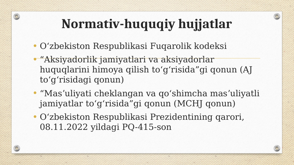 Normativ-huquqiy hujjatlar
• Oʻzbekiston Respublikasi Fuqarolik kodeksi
• “Aksiyadorlik jamiyatlari va aksiyadorlar 
huquqlarini himoya qilish toʻgʻrisida”gi qonun (AJ 
toʻgʻrisidagi qonun)
• “Masʼuliyati cheklangan va qoʻshimcha masʼuliyatli 
jamiyatlar toʻgʻrisida”gi qonun (MCHJ qonun)
• O‘zbekiston Respublikasi Prezidentining qarori, 
08.11.2022 yildagi PQ-415-son
