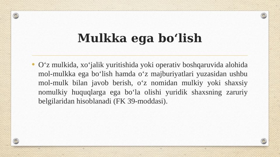 Mulkka ega bo‘lish
• Oʻz mulkida, xoʻjalik yuritishida yoki operativ boshqaruvida alohida 
mol-mulkka ega boʻlish hamda oʻz majburiyatlari yuzasidan ushbu 
mol-mulk bilan javob berish, oʻz nomidan mulkiy yoki shaxsiy 
nomulkiy huquqlarga ega boʻla olishi yuridik shaxsning zaruriy 
belgilaridan hisoblanadi (FK 39-moddasi).

