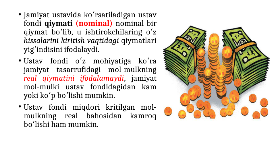 • Jamiyat ustavida ko rsatiladigan ustav 
ʻ
fondi qiymati (nominal) nominal bir 
qiymat bo lib, u ishtirokchilaring o z 
ʻ
ʻ
hissalarini kiritish vaqtidagi qiymatlari 
yig indisini ifodalaydi.
ʻ
• Ustav fondi o z mohiyatiga ko ra 
ʻ
ʻ
jamiyat tasarrufidagi mol-mulkning 
real qiymatini ifodalamaydi, jamiyat 
mol-mulki ustav fondidagidan kam 
yoki ko p bo lishi mumkin. 
ʻ
ʻ
• Ustav fondi miqdori kritilgan mol-
mulkning 
real 
bahosidan 
kamroq 
bo lishi ham mumkin.
ʻ
