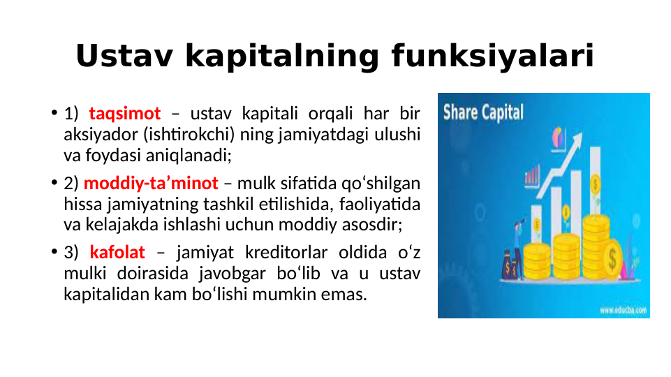Ustav kapitalning funksiyalari
• 1) taqsimot – ustav kapitali orqali har bir 
aksiyador (ishtirokchi) ning jamiyatdagi ulushi 
va foydasi aniqlanadi;
• 2) moddiy-ta’minot – mulk sifatida qo‘shilgan 
hissa jamiyatning tashkil etilishida, faoliyatida 
va kelajakda ishlashi uchun moddiy asosdir;
• 3) kafolat – jamiyat kreditorlar oldida o‘z 
mulki doirasida javobgar bo‘lib va u ustav 
kapitalidan kam bo‘lishi mumkin emas.
