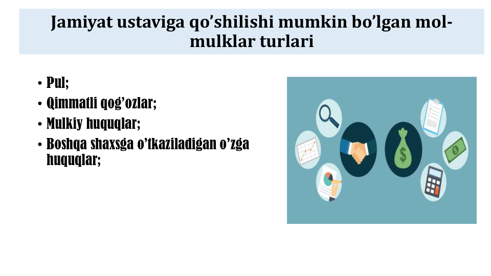 Jamiyat ustaviga qo’shilishi mumkin bo’lgan mol-
mulklar turlari
• Pul;
• Qimmatli qog’ozlar;
• Mulkiy huquqlar;
• Boshqa shaxsga o’tkaziladigan o’zga
huquqlar;
