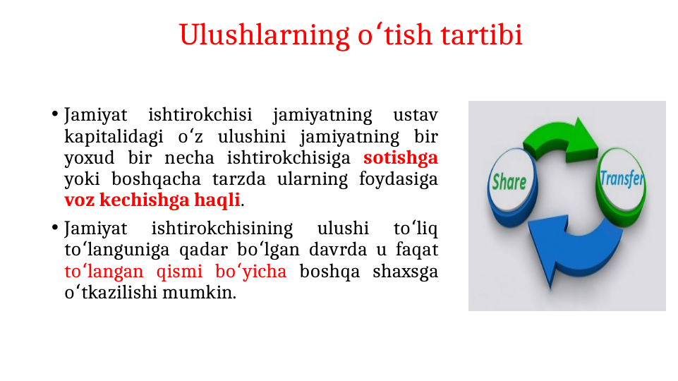 Ulushlarning o tish tartibi
ʻ
• Jamiyat 
ishtirokchisi 
jamiyatning 
ustav 
kapitalidagi o z ulushini jamiyatning bir 
ʻ
yoxud bir necha ishtirokchisiga sotishga 
yoki boshqacha tarzda ularning foydasiga 
voz kechishga haqli.
• Jamiyat 
ishtirokchisining 
ulushi 
to liq 
ʻ
to languniga qadar bo lgan davrda u faqat 
ʻ
ʻ
to langan qismi bo yicha 
ʻ
ʻ
boshqa shaxsga 
o tkazilishi mumkin.
ʻ
