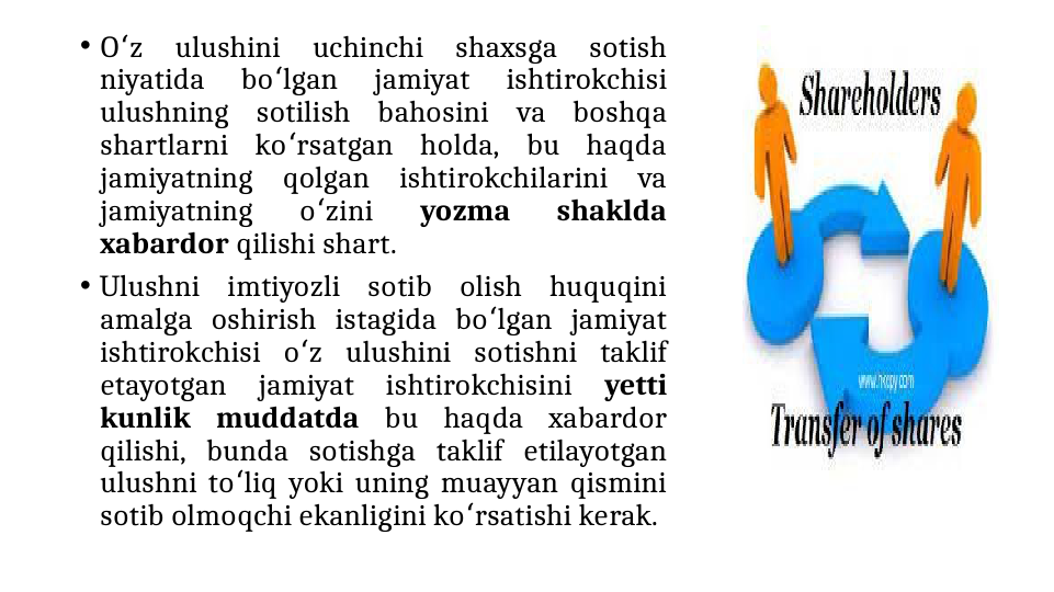 • O z 
ulushini 
uchinchi 
shaxsga 
sotish 
ʻ
niyatida 
bo lgan 
jamiyat 
ishtirokchisi 
ʻ
ulushning sotilish bahosini va boshqa 
shartlarni ko rsatgan holda, bu haqda 
ʻ
jamiyatning qolgan ishtirokchilarini va 
jamiyatning 
o zini 
ʻ
yozma 
shaklda 
xabardor qilishi shart.
• Ulushni imtiyozli sotib olish huquqini 
amalga oshirish istagida bo lgan jamiyat 
ʻ
ishtirokchisi o z ulushini sotishni taklif 
ʻ
etayotgan 
jamiyat 
ishtirokchisini 
yetti 
kunlik muddatda bu haqda xabardor 
qilishi, bunda sotishga taklif etilayotgan 
ulushni to liq yoki uning muayyan qismini 
ʻ
sotib olmoqchi ekanligini ko rsatishi kerak.
ʻ
