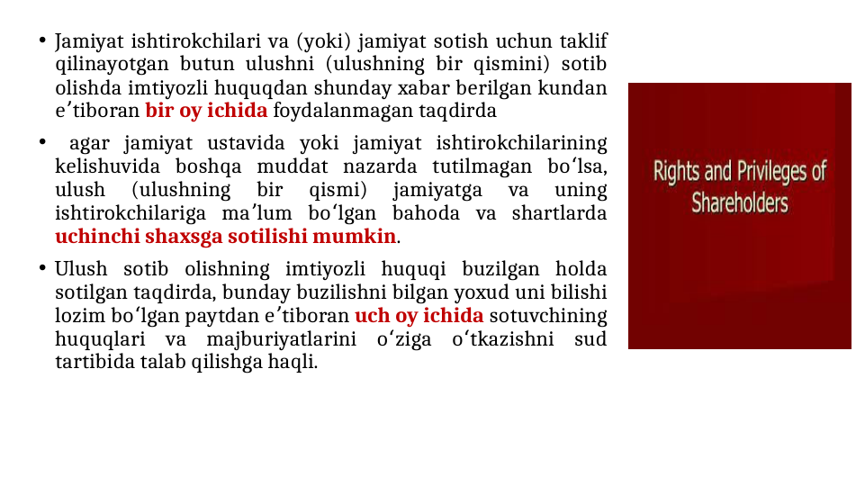• Jamiyat ishtirokchilari va (yoki) jamiyat sotish uchun taklif 
qilinayotgan butun ulushni (ulushning bir qismini) sotib 
olishda imtiyozli huquqdan shunday xabar berilgan kundan 
e tiboran 
ʼ
bir oy ichida foydalanmagan taqdirda
•  agar jamiyat ustavida yoki jamiyat ishtirokchilarining 
kelishuvida boshqa muddat nazarda tutilmagan bo lsa, 
ʻ
ulush 
(ulushning 
bir 
qismi) 
jamiyatga 
va 
uning 
ishtirokchilariga ma lum bo lgan bahoda va shartlarda 
ʼ
ʻ
uchinchi shaxsga sotilishi mumkin. 
• Ulush sotib olishning imtiyozli huquqi buzilgan holda 
sotilgan taqdirda, bunday buzilishni bilgan yoxud uni bilishi 
lozim bo lgan paytdan e tiboran 
ʻ
ʼ
uch oy ichida sotuvchining 
huquqlari va majburiyatlarini o ziga o tkazishni sud 
ʻ
ʻ
tartibida talab qilishga haqli.
