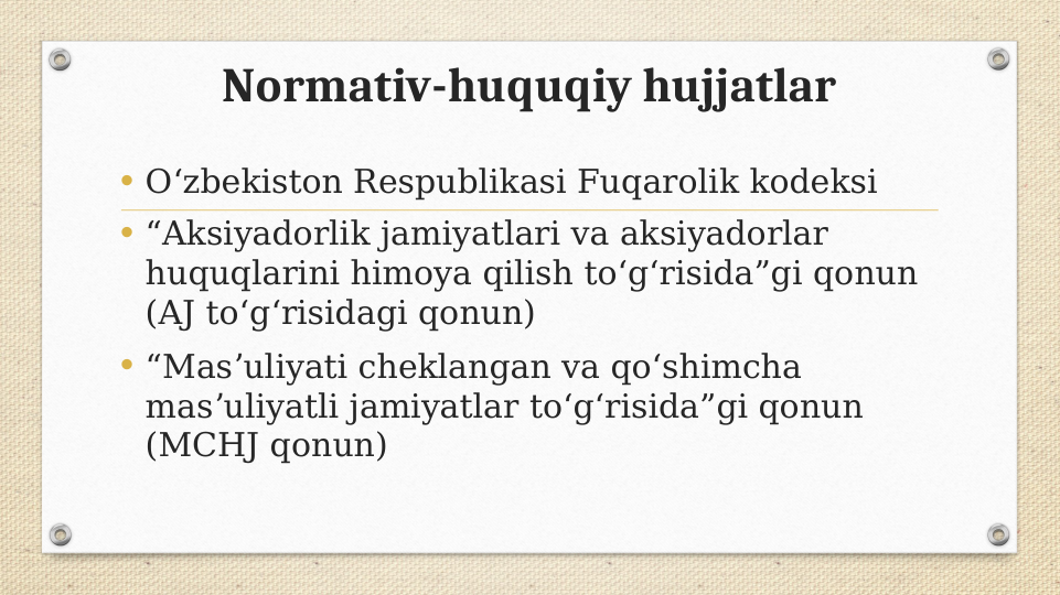 Normativ-huquqiy hujjatlar
• Oʻzbekiston Respublikasi Fuqarolik kodeksi
• “Aksiyadorlik jamiyatlari va aksiyadorlar 
huquqlarini himoya qilish toʻgʻrisida”gi qonun 
(AJ toʻgʻrisidagi qonun)
• “Masʼuliyati cheklangan va qoʻshimcha 
masʼuliyatli jamiyatlar toʻgʻrisida”gi qonun 
(MCHJ qonun)
