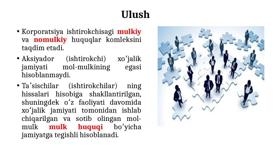Ulush 
• Korporatsiya ishtirokchisagi mulkiy 
va nomulkiy huquqlar komleksini 
taqdim etadi. 
• Aksiyador 
(ishtirokchi) 
xo jalik 
ʻ
jamiyati 
mol-mulkining 
egasi 
hisoblanmaydi. 
• Ta sischilar 
(ishtirokchilar) 
ning 
ʼ
hissalari hisobiga shakllantirilgan, 
shuningdek o z faoliyati davomida 
ʻ
xo jalik jamiyati tomonidan ishlab 
ʻ
chiqarilgan va sotib olingan mol-
mulk 
mulk 
huquqi 
bo yicha 
ʻ
jamiyatga tegishli hisoblanadi.
