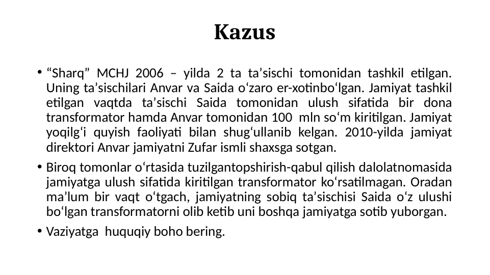 Kazus
• “Sharq” MCHJ 2006 – yilda 2 ta taʼsischi tomonidan tashkil etilgan. 
Uning taʼsischilari Anvar va Saida oʻzaro er-xotinboʻlgan. Jamiyat tashkil 
etilgan vaqtda taʼsischi Saida tomonidan ulush sifatida bir dona 
transformator hamda Anvar tomonidan 100  mln soʻm kiritilgan. Jamiyat 
yoqilgʻi quyish faoliyati bilan shugʻullanib kelgan. 2010-yilda jamiyat 
direktori Anvar jamiyatni Zufar ismli shaxsga sotgan. 
• Biroq tomonlar oʻrtasida tuzilgantopshirish-qabul qilish dalolatnomasida 
jamiyatga ulush sifatida kiritilgan transformator koʻrsatilmagan. Oradan 
maʼlum bir vaqt oʻtgach, jamiyatning sobiq taʼsischisi Saida oʻz ulushi 
boʻlgan transformatorni olib ketib uni boshqa jamiyatga sotib yuborgan.
• Vaziyatga  huquqiy boho bering.
