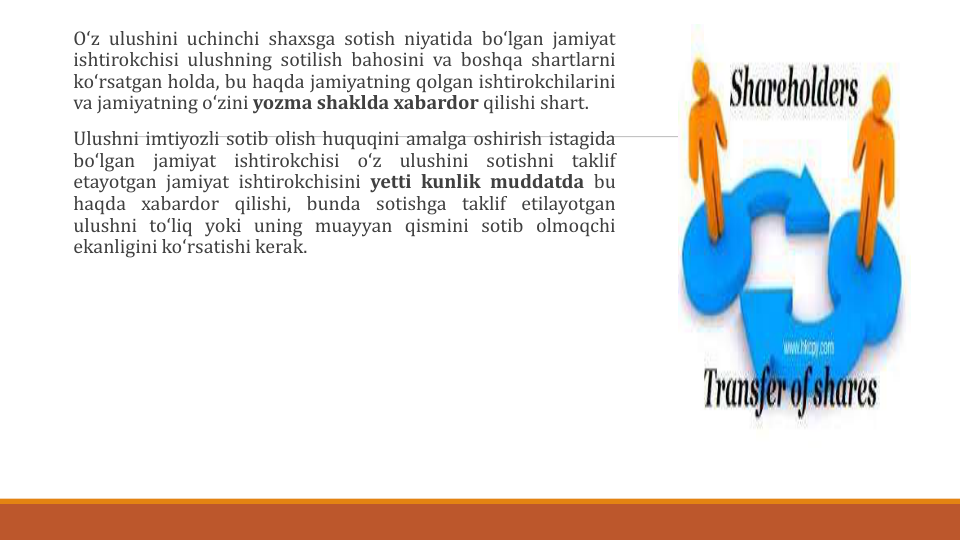 Oʻz ulushini uchinchi shaxsga sotish niyatida boʻlgan jamiyat
ishtirokchisi ulushning sotilish bahosini va boshqa shartlarni
koʻrsatgan holda, bu haqda jamiyatning qolgan ishtirokchilarini
va jamiyatning oʻzini yozma shaklda xabardor qilishi shart.
Ulushni imtiyozli sotib olish huquqini amalga oshirish istagida
boʻlgan
jamiyat
ishtirokchisi
oʻz
ulushini
sotishni
taklif
etayotgan jamiyat ishtirokchisini yetti kunlik muddatda bu
haqda xabardor qilishi, bunda sotishga taklif etilayotgan
ulushni toʻliq yoki uning muayyan qismini sotib olmoqchi
ekanligini koʻrsatishi kerak.
