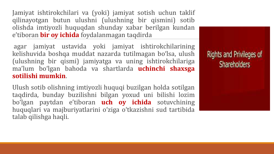 Jamiyat ishtirokchilari va (yoki) jamiyat sotish uchun taklif
qilinayotgan butun ulushni (ulushning bir qismini) sotib
olishda imtiyozli huquqdan shunday xabar berilgan kundan
eʼtiboran bir oy ichida foydalanmagan taqdirda
agar
jamiyat
ustavida
yoki
jamiyat
ishtirokchilarining
kelishuvida boshqa muddat nazarda tutilmagan boʻlsa, ulush
(ulushning bir qismi) jamiyatga va uning ishtirokchilariga
maʼlum boʻlgan bahoda va shartlarda uchinchi shaxsga
sotilishi mumkin.
Ulush sotib olishning imtiyozli huquqi buzilgan holda sotilgan
taqdirda, bunday buzilishni bilgan yoxud uni bilishi lozim
boʻlgan
paytdan
eʼtiboran
uch
oy
ichida
sotuvchining
huquqlari va majburiyatlarini oʻziga oʻtkazishni sud tartibida
talab qilishga haqli.
