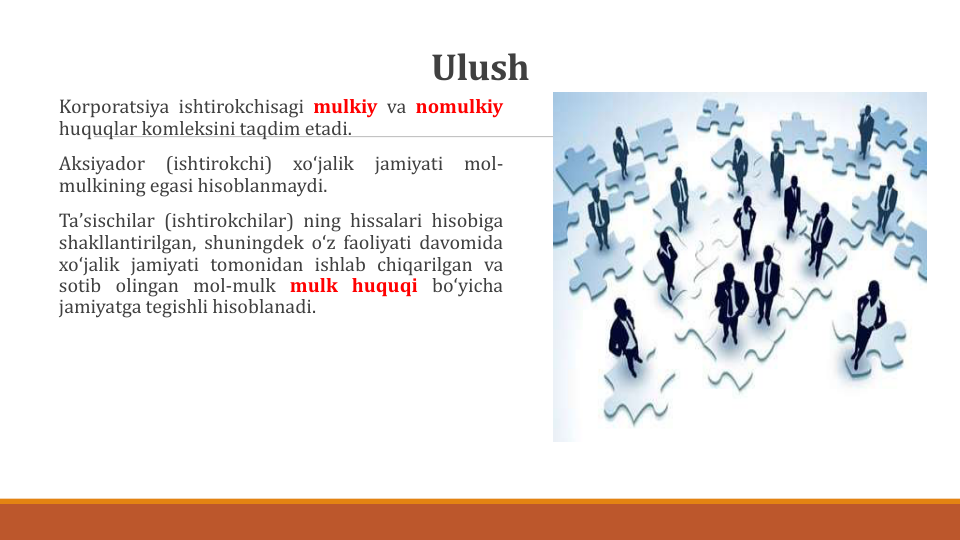 Ulush
Korporatsiya ishtirokchisagi mulkiy va nomulkiy
huquqlar komleksini taqdim etadi.
Aksiyador
(ishtirokchi)
xoʻjalik
jamiyati
mol-
mulkining egasi hisoblanmaydi.
Taʼsischilar (ishtirokchilar) ning hissalari hisobiga
shakllantirilgan, shuningdek oʻz faoliyati davomida
xoʻjalik jamiyati tomonidan ishlab chiqarilgan va
sotib olingan mol-mulk mulk huquqi boʻyicha
jamiyatga tegishli hisoblanadi.
