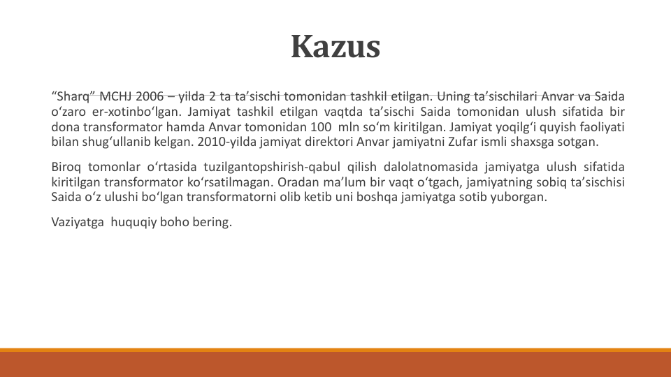 Kazus
“Sharq” MCHJ 2006 – yilda 2 ta taʼsischi tomonidan tashkil etilgan. Uning taʼsischilari Anvar va Saida
oʻzaro er-xotinboʻlgan. Jamiyat tashkil etilgan vaqtda taʼsischi Saida tomonidan ulush sifatida bir
dona transformator hamda Anvar tomonidan 100 mln soʻm kiritilgan. Jamiyat yoqilgʻi quyish faoliyati
bilan shugʻullanib kelgan. 2010-yilda jamiyat direktori Anvar jamiyatni Zufar ismli shaxsga sotgan.
Biroq tomonlar oʻrtasida tuzilgantopshirish-qabul qilish dalolatnomasida jamiyatga ulush sifatida
kiritilgan transformator koʻrsatilmagan. Oradan maʼlum bir vaqt oʻtgach, jamiyatning sobiq taʼsischisi
Saida oʻz ulushi boʻlgan transformatorni olib ketib uni boshqa jamiyatga sotib yuborgan.
Vaziyatga huquqiy boho bering.
