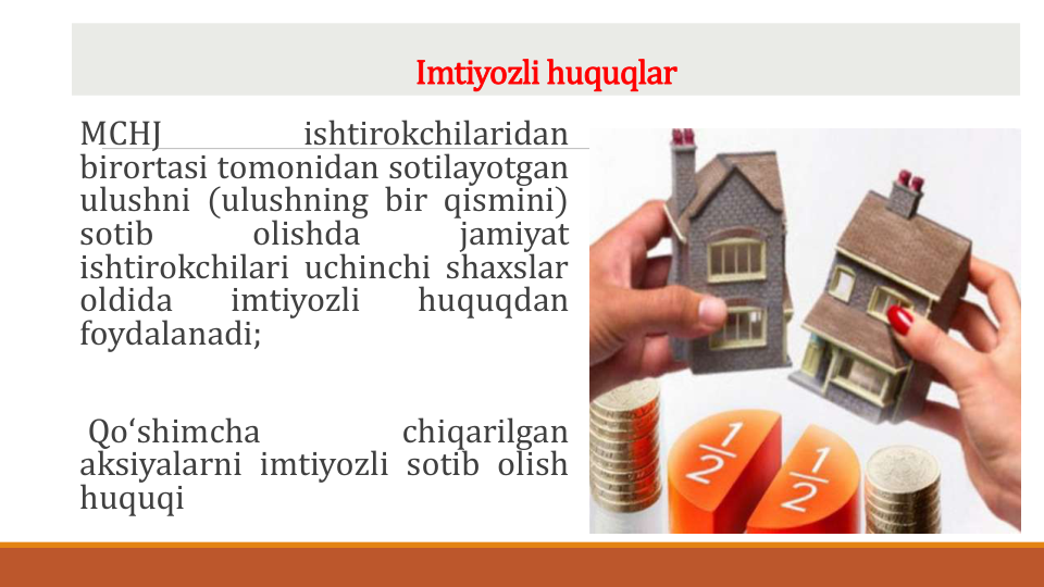 Imtiyozli huquqlar
MCHJ
ishtirokchilaridan
birortasi tomonidan sotilayotgan
ulushni (ulushning bir qismini)
sotib
olishda
jamiyat
ishtirokchilari uchinchi shaxslar
oldida
imtiyozli
huquqdan
foydalanadi;
Qoʻshimcha
chiqarilgan
aksiyalarni imtiyozli sotib olish
huquqi
