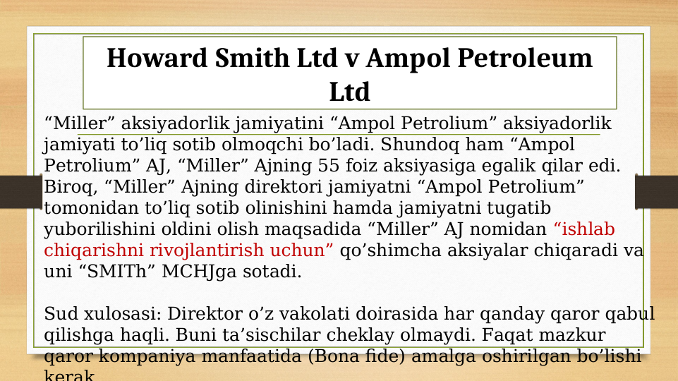 Howard Smith Ltd v Ampol Petroleum 
Ltd
“Miller” aksiyadorlik jamiyatini “Ampol Petrolium” aksiyadorlik 
jamiyati to’liq sotib olmoqchi bo’ladi. Shundoq ham “Ampol 
Petrolium” AJ, “Miller” Ajning 55 foiz aksiyasiga egalik qilar edi. 
Biroq, “Miller” Ajning direktori jamiyatni “Ampol Petrolium”  
tomonidan to’liq sotib olinishini hamda jamiyatni tugatib 
yuborilishini oldini olish maqsadida “Miller” AJ nomidan “ishlab 
chiqarishni rivojlantirish uchun” qo’shimcha aksiyalar chiqaradi va 
uni “SMITh” MCHJga sotadi.
Sud xulosasi: Direktor o’z vakolati doirasida har qanday qaror qabul 
qilishga haqli. Buni ta’sischilar cheklay olmaydi. Faqat mazkur 
qaror kompaniya manfaatida (Bona fide) amalga oshirilgan bo’lishi 
kerak
