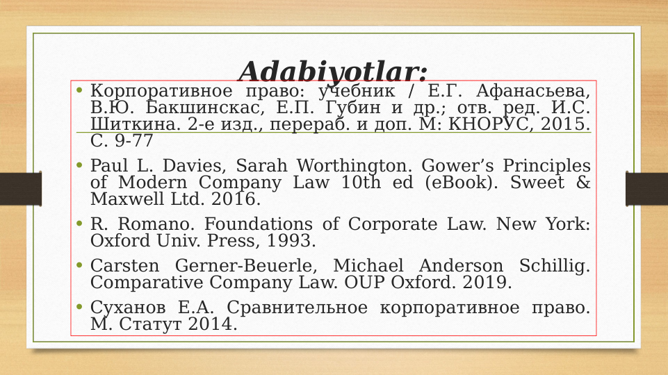 Adabiyotlar:
• Корпоративное право: учебник / Е.Г. Афанасьева, 
В.Ю. Бакшинскас, Е.П. Губин и др.; отв. ред. И.С. 
Шиткина. 2-е изд., перераб. и доп. М: КНОРУС, 2015. 
С. 9-77
• Paul L. Davies, Sarah Worthington. Gower’s Principles 
of Modern Company Law 10th ed (eBook). Sweet & 
Maxwell Ltd. 2016. 
• R. Romano. Foundations of Corporate Law. New York: 
Oxford Univ. Press, 1993.
• Carsten Gerner-Beuerle, Michael Anderson Schillig. 
Comparative Company Law. OUP Oxford. 2019.
• Суханов Е.А. Сравнительное корпоративное право. 
М. Статут 2014.

