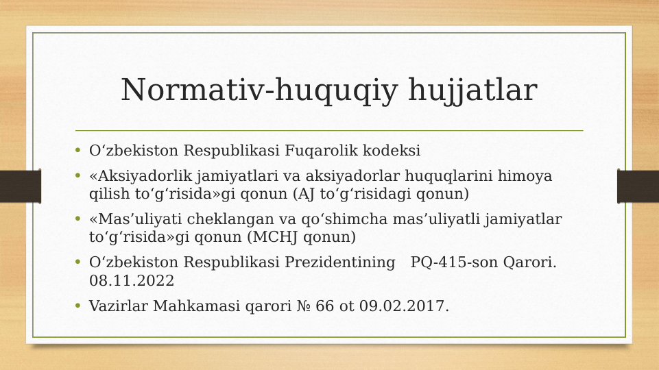Normativ-huquqiy hujjatlar
• O‘zbekiston Respublikasi Fuqarolik kodeksi
• «Aksiyadorlik jamiyatlari va aksiyadorlar huquqlarini himoya 
qilish to‘g‘risida»gi qonun (AJ to‘g‘risidagi qonun)
• «Mas’uliyati cheklangan va qo‘shimcha mas’uliyatli jamiyatlar 
to‘g‘risida»gi qonun (MCHJ qonun)
• O‘zbekiston Respublikasi Prezidentining   PQ-415-son Qarori. 
08.11.2022
• Vazirlar Mahkamasi qarori № 66 ot 09.02.2017.
