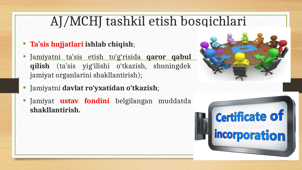 AJ/MCHJ tashkil etish bosqichlari
• Ta’sis hujjatlari ishlab chiqish; 
• Jamiyatni ta’sis etish to‘g‘risida qaror qabul 
qilish (ta’sis yig‘ilishi o‘tkazish, shuningdek 
jamiyat organlarini shakllantirish); 
• Jamiyatni davlat ro‘yxatidan o‘tkazish;
• Jamiyat ustav fondini belgilangan muddatda 
shakllantirish.
