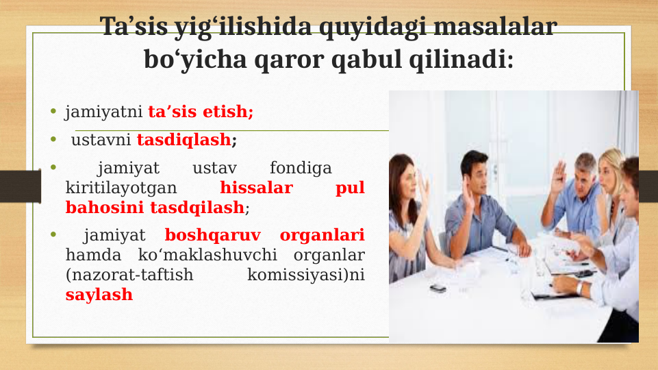 Ta’sis yig‘ilishida quyidagi masalalar 
bo‘yicha qaror qabul qilinadi:
• jamiyatni ta’sis etish; 
•  ustavni tasdiqlash; 
•  
jamiyat 
ustav 
fondiga 
 
kiritilayotgan 
hissalar 
pul 
bahosini tasdqilash; 
•  
jamiyat 
boshqaruv 
organlari 
hamda ko‘maklashuvchi organlar 
(nazorat-taftish 
komissiyasi)ni 
saylash
