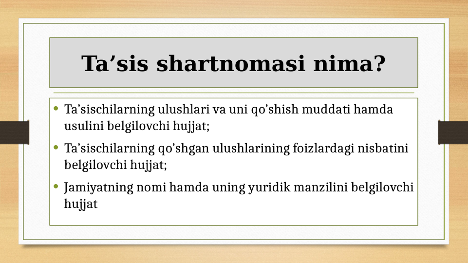 Ta’sis shartnomasi nima?
• Ta’sischilarning ulushlari va uni qo’shish muddati hamda 
usulini belgilovchi hujjat;
• Ta’sischilarning qo’shgan ulushlarining foizlardagi nisbatini 
belgilovchi hujjat;
• Jamiyatning nomi hamda uning yuridik manzilini belgilovchi 
hujjat
