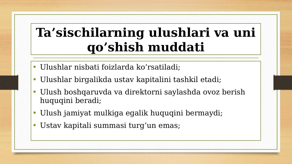 Ta’sischilarning ulushlari va uni 
qo’shish muddati
• Ulushlar nisbati foizlarda ko’rsatiladi;
• Ulushlar birgalikda ustav kapitalini tashkil etadi;
• Ulush boshqaruvda va direktorni saylashda ovoz berish 
huquqini beradi;
• Ulush jamiyat mulkiga egalik huquqini bermaydi;
• Ustav kapitali summasi turg’un emas;

