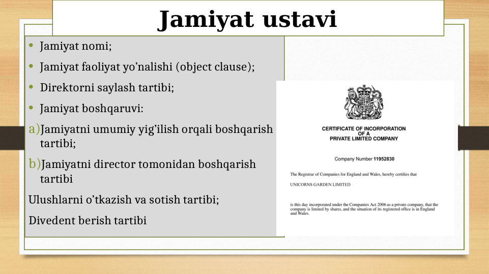 Jamiyat ustavi
• Jamiyat nomi;
• Jamiyat faoliyat yo’nalishi (object clause);
• Direktorni saylash tartibi;
• Jamiyat boshqaruvi:
a)Jamiyatni umumiy yig’ilish orqali boshqarish 
tartibi;
b)Jamiyatni director tomonidan boshqarish 
tartibi
Ulushlarni o’tkazish va sotish tartibi;
Divedent berish tartibi

