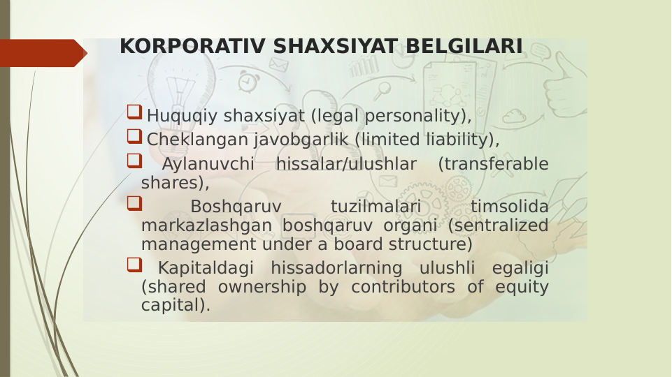 KORPORATIV SHAXSIYAT BELGILARI
 Huquqiy shaxsiyat (legal personality), 
 Cheklangan javobgarlik (limited liability), 
 
Aylanuvchi 
hissalar/ulushlar 
(transferable 
shares), 
 
Boshqaruv 
tuzilmalari 
timsolida 
markazlashgan boshqaruv organi (sentralized 
management under a board structure) 
 Kapitaldagi hissadorlarning ulushli egaligi 
(shared ownership by contributors of equity 
capital).
