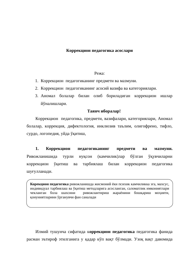 Коррекцион педагогика асослари
Режа:
1. Коррекцион  педагогиканинг предмети ва мазмуни.
2. Коррекцион  педагогиканинг асосий вазифа ва категориялари.
3. Аномал  болалар  билан  олиб  бориладиган  коррекцион  ишлар
йўналишлари.
Таянч иборалар!
Коррекцион  педагогика, предмети, вазифалари, категориялари, Аномал
болалар, коррекция, дифектология, инклюзив таълим, олигофрено, тифло,
сурдо, логопедия, уйда ўқитиш, 
1.  Коррекцион 
педагогиканинг  предмети  ва  мазмуни.
Ривожланишида  турли  нуқсон  (камчилик)лар  бўлган  ўқувчиларни
коррекцион  ўқитиш  ва  тарбиялаш  билан  коррекцион  педагогика
шуғулланади. 
Илмий тушунча сифатида  коррекцион педагогика  педагогика фанида
расман эътироф этилганига у  қадар  кўп  вақт  бўлмади. Узоқ вақт давомида
Корекцион педагогика ривожланишда жисмоний ёки психик камчиликка эга, махсус, 
индивидуал тарбиялаш ва ўқитиш методларига асосланган, саломатлик имкониятлари 
чекланган бола шахсини  ривожлантириш жараёнини бошқариш моҳияти, 
қонуниятларини ўрганувчи фан саналади
