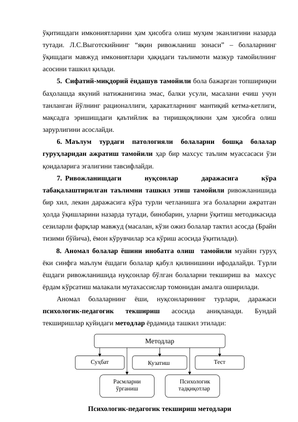 ўқитишдаги имкониятларини ҳам ҳисобга олиш муҳим эканлигини назарда
тутади.  Л.С.Выготскийнинг  “яқин  ривожланиш  зонаси”  –  болаларнинг
ўқишдаги мавжуд имкониятлари ҳақидаги таълимоти мазкур тамойилнинг
асосини ташкил қилади.
5. Сифатий-миқдорий ёндашув тамойили бола бажарган топшириқни
баҳолашда якуний натижанигина эмас, балки усули, масалани ечиш учун
танланган йўлнинг рационаллиги, ҳаракатларнинг мантиқий кетма-кетлиги,
мақсадга  эришишдаги  қаътийлик  ва  тиришқоқликни  ҳам  ҳисобга  олиш
зарурлигини асослайди.
6. Маълум  турдаги  патологияли  болаларни  бошқа  болалар
гуруҳларидан ажратиш тамойили ҳар бир махсус таълим муассасаси ўзи
қоидаларига эгалигини тавсифлайди. 
7. Ривожланишдаги
 
нуқсонлар
 
даражасига
 
кўра
табақалаштирилган таълимни ташкил этиш тамойили ривожланишида
бир хил, лекин даражасига кўра турли четланишга эга болаларни ажратган
ҳолда ўқишларини назарда тутади, бинобарин, уларни ўқитиш методикасида
сезиларли фарқлар мавжуд (масалан, кўзи ожиз болалар тактил асосда (Брайн
тизими бўйича), ёмон кўрувчилар эса кўриш асосида ўқитилади).
8.  Аномал болалар ёшини инобатга олиш  тамойили муайян гуруҳ
ёки синфга маълум ёшдаги болалар қабул қилинишини ифодалайди. Турли
ёшдаги ривожланишида нуқсонлар бўлган болаларни текшириш ва  махсус
ёрдам кўрсатиш малакали мутахассислар томонидан амалга оширилади.
Аномал  болаларнинг  ёши,  нуқсонларининг  турлари,  даражаси
психологик-педагогик  текшириш 
асосида  аниқланади.  Бундай
текширишлар қуйидаги методлар ёрдамида ташкил этилади:
Методлар
Психологик-педагогик текшириш методлари
Суҳбат
Кузатиш 
Тест
Расмларни 
ўрганиш
Психологик 
тадқиқотлар 
 

