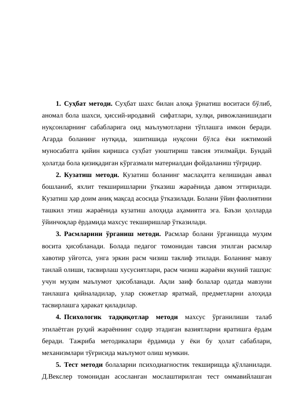 1. Суҳбат методи. Суҳбат шахс билан алоқа ўрнатиш воситаси бўлиб,
аномал бола шахси, ҳиссий-иродавий  сифатлари, хулқи, ривожланишидаги
нуқсонларнинг  сабабларига  оид  маълумотларни  тўплашга  имкон  беради.
Агарда  боланинг  нутқида,  эшитишида  нуқсони  бўлса  ёки  ижтимоий
муносабатга қийин киришса суҳбат уюштириш тавсия этилмайди. Бундай
ҳолатда бола қизиқадиган кўргазмали материалдан фойдаланиш тўғридир.
2. Кузатиш методи. Кузатиш боланинг маслаҳатга келишидан аввал
бошланиб,  яхлит  текширишларни  ўтказиш  жараёнида  давом  эттирилади.
Кузатиш ҳар доим аниқ мақсад асосида ўтказилади. Болани ўйин фаолиятини
ташкил этиш жараёнида кузатиш алоҳида аҳамиятга эга. Баъзи ҳолларда
ўйинчоқлар ёрдамида махсус текширишлар ўтказилади.
3. Расмларини ўрганиш методи. Расмлар болани ўрганишда муҳим
восита  ҳисобланади.  Болада  педагог  томонидан  тавсия  этилган  расмлар
хавотир уйғотса,  унга эркин расм чизиш таклиф этилади.  Боланинг мавзу
танлай олиши, тасвирлаш хусусиятлари, расм чизиш жараёни якуний ташҳис
учун  муҳим  маълумот  ҳисобланади.  Ақли  заиф  болалар  одатда  мавзуни
танлашга  қийналадилар,  улар  сюжетлар  яратмай,  предметларни  алоҳида
тасвирлашга ҳаракат қиладилар. 
4. Психологик  тадқиқотлар  методи махсус  ўрганилиши  талаб
этилаётган руҳий  жараённинг содир этадиган вазиятларни яратишга ёрдам
беради.  Тажриба  методикалари  ёрдамида  у  ёки  бу  ҳолат  сабаблари,
механизмлари тўғрисида маълумот олиш мумкин.
5. Тест методи болаларни психодиагностик текширишда қўлланилади.
Д.Векслер  томонидан  асосланган  мослаштирилган  тест  оммавийлашган
