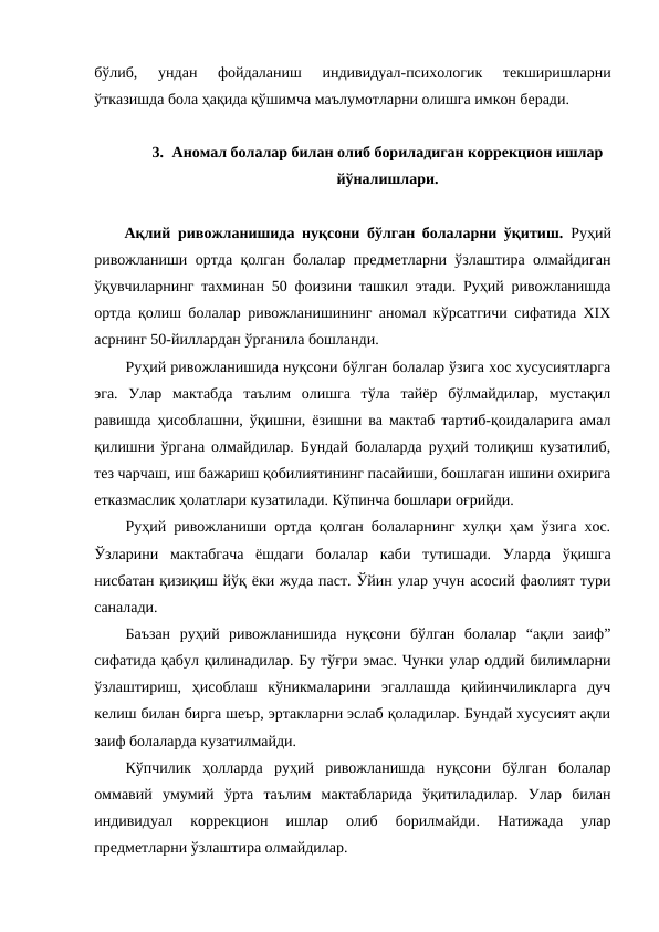 бўлиб,  ундан  фойдаланиш  индивидуал-психологик  текширишларни
ўтказишда бола ҳақида қўшимча маълумотларни олишга имкон беради. 
3. Аномал болалар билан олиб бориладиган коррекцион ишлар
йўналишлари.
Ақлий ривожланишида нуқсони бўлган болаларни ўқитиш. Руҳий
ривожланиши ортда қолган болалар предметларни ўзлаштира олмайдиган
ўқувчиларнинг тахминан 50 фоизини ташкил этади. Руҳий ривожланишда
ортда қолиш болалар ривожланишининг аномал кўрсатгичи сифатида ХIХ
асрнинг 50-йиллардан ўрганила бошланди.
Руҳий ривожланишида нуқсони бўлган болалар ўзига хос хусусиятларга
эга.  Улар  мактабда  таълим  олишга  тўла  тайёр  бўлмайдилар,  мустақил
равишда ҳисоблашни, ўқишни, ёзишни ва мактаб тартиб-қоидаларига амал
қилишни ўргана олмайдилар. Бундай болаларда руҳий толиқиш кузатилиб,
тез чарчаш, иш бажариш қобилиятининг пасайиши, бошлаган ишини охирига
етказмаслик ҳолатлари кузатилади. Кўпинча бошлари оғрийди.
Руҳий ривожланиши ортда қолган болаларнинг хулқи ҳам ўзига хос.
Ўзларини  мактабгача  ёшдаги  болалар  каби  тутишади.  Уларда  ўқишга
нисбатан қизиқиш йўқ ёки жуда паст. Ўйин улар учун асосий фаолият тури
саналади. 
Баъзан  руҳий  ривожланишида  нуқсони  бўлган  болалар  “ақли  заиф”
сифатида қабул қилинадилар. Бу тўғри эмас. Чунки улар оддий билимларни
ўзлаштириш,  ҳисоблаш  кўникмаларини  эгаллашда  қийинчиликларга  дуч
келиш билан бирга шеър, эртакларни эслаб қоладилар. Бундай хусусият ақли
заиф болаларда кузатилмайди. 
Кўпчилик  ҳолларда  руҳий  ривожланишда  нуқсони  бўлган  болалар
оммавий  умумий  ўрта  таълим  мактабларида  ўқитиладилар.  Улар  билан
индивидуал  коррекцион  ишлар  олиб  борилмайди.  Натижада  улар
предметларни ўзлаштира олмайдилар. 
