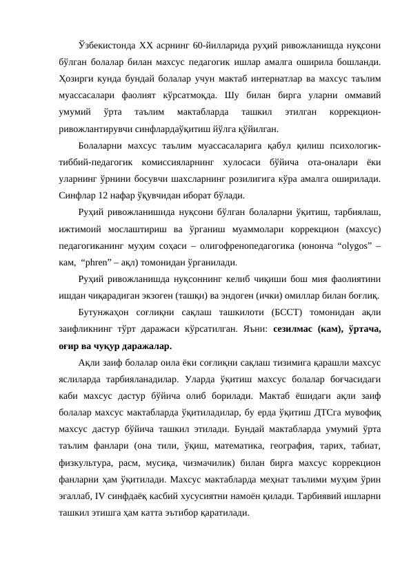 Ўзбекистонда ХХ асрнинг 60-йилларида руҳий ривожланишда нуқсони
бўлган болалар билан махсус педагогик ишлар амалга оширила бошланди.
Ҳозирги кунда бундай болалар учун мактаб интернатлар ва махсус таълим
муассасалари  фаолият  кўрсатмоқда.  Шу  билан  бирга  уларни  оммавий
умумий  ўрта  таълим  мактабларда  ташкил  этилган  коррекцион-
ривожлантирувчи синфлардаўқитиш йўлга қўйилган. 
Болаларни  махсус  таълим  муассасаларига  қабул  қилиш  психологик-
тиббий-педагогик  комиссияларнинг  хулосаси  бўйича  ота-оналари  ёки
уларнинг ўрнини босувчи шахсларнинг розилигига кўра амалга оширилади.
Синфлар 12 нафар ўқувчидан иборат бўлади. 
Руҳий ривожланишида нуқсони бўлган болаларни ўқитиш, тарбиялаш,
ижтимоий  мослаштириш  ва  ўрганиш  муаммолари  коррекцион  (махсус)
педагогиканинг муҳим соҳаси – олигофренопедагогика (юнонча “olygos” –
кам,  “phren” – ақл) томонидан ўрганилади. 
Руҳий ривожланишда нуқсоннинг келиб чиқиши бош мия фаолиятини
ишдан чиқарадиган экзоген (ташқи) ва эндоген (ички) омиллар билан боғлиқ.
Бутунжаҳон  соғлиқни  сақлаш  ташкилоти  (БССТ)  томонидан  ақли
заифликнинг  тўрт даражаси  кўрсатилган.  Яъни:  сезилмас (кам), ўртача,
оғир ва чуқур даражалар.
Ақли заиф болалар оила ёки соғлиқни сақлаш тизимига қарашли махсус
яслиларда  тарбияланадилар.  Уларда  ўқитиш  махсус  болалар  боғчасидаги
каби  махсус  дастур  бўйича  олиб  борилади.  Мактаб  ёшидаги  ақли  заиф
болалар махсус мактабларда ўқитиладилар, бу ерда ўқитиш ДТСга мувофиқ
махсус дастур бўйича ташкил этилади. Бундай мактабларда умумий ўрта
таълим  фанлари  (она  тили,  ўқиш,  математика,  география,  тарих,  табиат,
физкультура,  расм, мусиқа,  чизмачилик)  билан бирга  махсус  коррекцион
фанларни ҳам ўқитилади. Махсус мактабларда меҳнат таълими муҳим ўрин
эгаллаб, IV синфдаёқ касбий хусусиятни намоён қилади. Тарбиявий ишларни
ташкил этишга ҳам катта эътибор қаратилади. 
