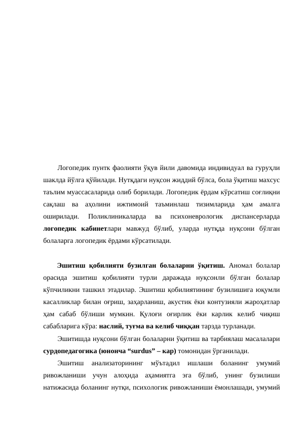 Логопедик пунтк фаолияти ўқув йили давомида индивидуал ва гуруҳли
шаклда йўлга қўйилади. Нутқдаги нуқсон жиддий бўлса, бола ўқитиш махсус
таълим муассасаларида олиб борилади. Логопедик ёрдам кўрсатиш соғлиқни
сақлаш  ва  аҳолини  ижтимоий  таъминлаш  тизимларида  ҳам  амалга
оширилади.  Поликлиникаларда  ва  психоневрологик  диспансерларда
логопедик  кабинетлари  мавжуд  бўлиб,  уларда  нутқда  нуқсони  бўлган
болаларга логопедик ёрдами кўрсатилади.
Эшитиш қобилияти бузилган болаларни ўқитиш. Аномал болалар
орасида  эшитиш  қобилияти  турли  даражада  нуқсонли  бўлган  болалар
кўпчиликни ташкил этадилар. Эшитиш қобилиятининг бузилишига юқумли
касалликлар билан оғриш, заҳарланиш, акустик ёки контузияли жароҳатлар
ҳам  сабаб  бўлиши  мумкин.  Қулоғи  оғирлик  ёки  карлик  келиб  чиқиш
сабабларига кўра: наслий, туғма ва келиб чиққан тарзда турланади. 
Эшитишда нуқсони бўлган болаларни ўқитиш ва тарбиялаш масалалари
сурдопедагогика (юнонча “surdus” – кар) томонидан ўрганилади. 
Эшитиш  анализаторининг  мўътадил  ишлаши  боланинг  умумий
ривожланиши  учун  алоҳида  аҳамиятга  эга  бўлиб,  унинг  бузилиши
натижасида боланинг нутқи, психологик ривожланиши ёмонлашади, умумий
