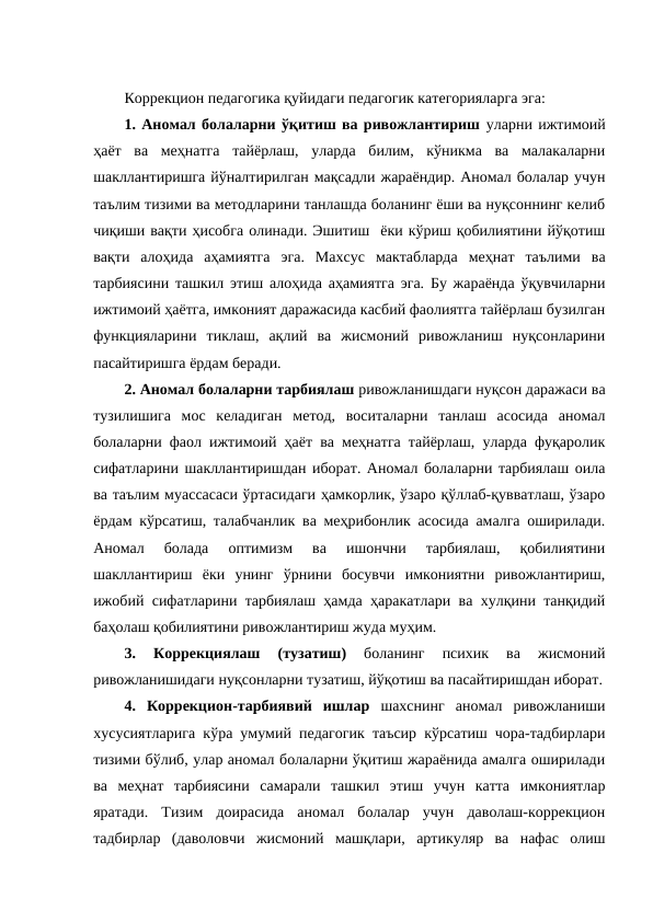 Коррекцион педагогика қуйидаги педагогик категорияларга эга: 
1. Аномал болаларни ўқитиш ва ривожлантириш уларни ижтимоий
ҳаёт  ва  меҳнатга  тайёрлаш,  уларда  билим,  кўникма  ва  малакаларни
шакллантиришга йўналтирилган мақсадли жараёндир. Аномал болалар учун
таълим тизими ва методларини танлашда боланинг ёши ва нуқсоннинг келиб
чиқиши вақти ҳисобга олинади. Эшитиш  ёки кўриш қобилиятини йўқотиш
вақти  алоҳида  аҳамиятга  эга.  Махсус  мактабларда  меҳнат  таълими  ва
тарбиясини ташкил этиш алоҳида аҳамиятга эга. Бу жараёнда ўқувчиларни
ижтимоий ҳаётга, имконият даражасида касбий фаолиятга тайёрлаш бузилган
функцияларини  тиклаш,  ақлий  ва  жисмоний  ривожланиш  нуқсонларини
пасайтиришга ёрдам беради. 
2. Аномал болаларни тарбиялаш ривожланишдаги нуқсон даражаси ва
тузилишига  мос  келадиган  метод,  воситаларни  танлаш  асосида  аномал
болаларни фаол ижтимоий ҳаёт ва меҳнатга тайёрлаш, уларда фуқаролик
сифатларини шакллантиришдан иборат. Аномал болаларни тарбиялаш оила
ва таълим муассасаси ўртасидаги ҳамкорлик, ўзаро қўллаб-қувватлаш, ўзаро
ёрдам кўрсатиш, талабчанлик ва меҳрибонлик асосида амалга оширилади.
Аномал  болада  оптимизм  ва  ишончни  тарбиялаш,  қобилиятини
шакллантириш  ёки  унинг  ўрнини  босувчи  имкониятни  ривожлантириш,
ижобий сифатларини тарбиялаш ҳамда ҳаракатлари ва хулқини танқидий
баҳолаш қобилиятини ривожлантириш жуда муҳим. 
3.
 Коррекциялаш  (тузатиш)
 боланинг  психик  ва  жисмоний
ривожланишидаги нуқсонларни тузатиш, йўқотиш ва пасайтиришдан иборат.
4.  Коррекцион-тарбиявий  ишлар шахснинг  аномал  ривожланиши
хусусиятларига кўра умумий педагогик таъсир кўрсатиш чора-тадбирлари
тизими бўлиб, улар аномал болаларни ўқитиш жараёнида амалга оширилади
ва  меҳнат  тарбиясини  самарали  ташкил  этиш  учун  катта  имкониятлар
яратади.  Тизим  доирасида  аномал  болалар  учун  даволаш-коррекцион
тадбирлар  (даволовчи  жисмоний  машқлари,  артикуляр  ва  нафас  олиш

