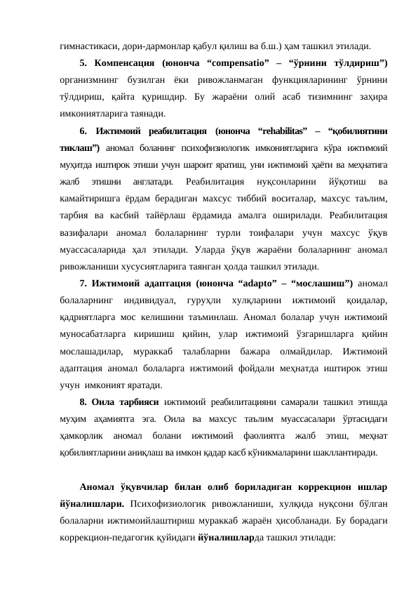 гимнастикаси, дори-дармонлар қабул қилиш ва б.ш.) ҳам ташкил этилади.
5.  Компенсация (юнонча  “compensatio”  –  “ўрнини  тўлдириш”)
организмнинг  бузилган  ёки  ривожланмаган  функцияларининг  ўрнини
тўлдириш,  қайта  қуришдир.  Бу  жараёни  олий  асаб  тизимнинг  заҳира
имкониятларига таянади. 
6.  Ижтимоий  реабилитация (юнонча  “rehabilitas”  –  “қобилиятини
тиклаш”)  аномал  боланинг  психофизиологик  имкониятларига  кўра  ижтимоий
муҳитда иштирок этиши учун шароит яратиш, уни ижтимоий ҳаёти ва меҳнатига
жалб  этишни  англатади.
 Реабилитация  нуқсонларини  йўқотиш  ва
камайтиришга ёрдам берадиган махсус тиббий воситалар, махсус таълим,
тарбия  ва  касбий  тайёрлаш  ёрдамида  амалга  оширилади.  Реабилитация
вазифалари  аномал  болаларнинг  турли  тоифалари  учун  махсус  ўқув
муассасаларида  ҳал  этилади.  Уларда  ўқув  жараёни  болаларнинг  аномал
ривожланиши хусусиятларига таянган ҳолда ташкил этилади.
7. Ижтимоий адаптация (юнонча “adapto” – “мослашиш”)  аномал
болаларнинг  индивидуал,  гуруҳли  хулқларини  ижтимоий  қоидалар,
қадриятларга мос келишини таъминлаш. Аномал болалар учун ижтимоий
муносабатларга  киришиш  қийин,  улар  ижтимоий  ўзгаришларга  қийин
мослашадилар,  мураккаб  талабларни  бажара  олмайдилар.  Ижтимоий
адаптация аномал болаларга ижтимоий фойдали меҳнатда иштирок этиш
учун  имконият яратади. 
8. Оила тарбияси  ижтимоий реабилитацияни самарали ташкил этишда
муҳим  аҳамиятга  эга.  Оила  ва  махсус  таълим  муассасалари  ўртасидаги
ҳамкорлик  аномал  болани  ижтимоий  фаолиятга  жалб  этиш,  меҳнат
қобилиятларини аниқлаш ва имкон қадар касб кўникмаларини шакллантиради.
Аномал  ўқувчилар  билан  олиб  бориладиган  коррекцион  ишлар
йўналишлари.  Психофизиологик  ривожланиши,  хулқида  нуқсони бўлган
болаларни ижтимоийлаштириш мураккаб жараён ҳисобланади. Бу борадаги
коррекцион-педагогик қуйидаги йўналишларда ташкил этилади:
