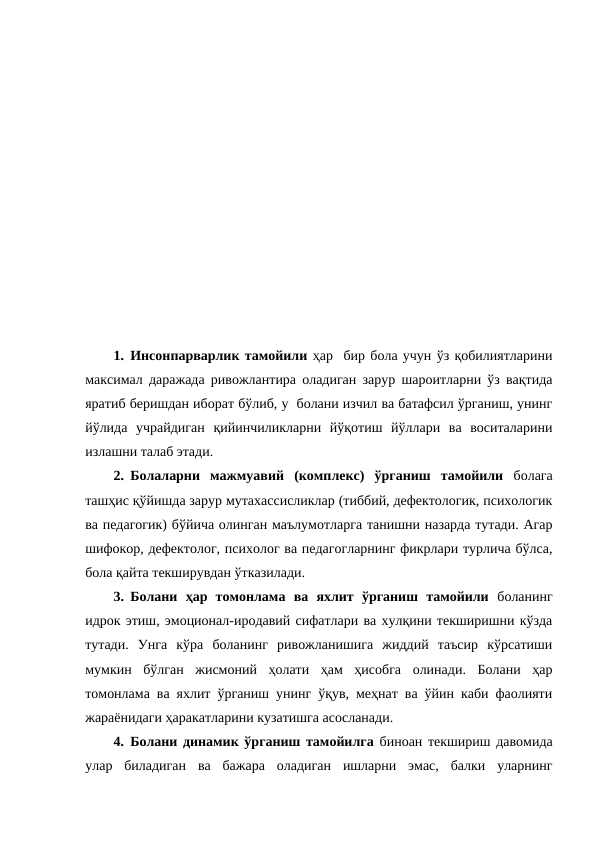 1. Инсонпарварлик тамойили ҳар  бир бола учун ўз қобилиятларини
максимал даражада ривожлантира оладиган зарур шароитларни ўз вақтида
яратиб беришдан иборат бўлиб, у  болани изчил ва батафсил ўрганиш, унинг
йўлида  учрайдиган  қийинчиликларни  йўқотиш  йўллари  ва  воситаларини
излашни талаб этади. 
2. Болаларни  мажмуавий  (комплекс)  ўрганиш  тамойили болага
ташҳис қўйишда зарур мутахассисликлар (тиббий, дефектологик, психологик
ва педагогик) бўйича олинган маълумотларга танишни назарда тутади. Агар
шифокор, дефектолог, психолог ва педагогларнинг фикрлари турлича бўлса,
бола қайта текширувдан ўтказилади.
3. Болани  ҳар  томонлама  ва  яхлит  ўрганиш  тамойили боланинг
идрок этиш, эмоционал-иродавий сифатлари ва хулқини текширишни кўзда
тутади.  Унга  кўра  боланинг  ривожланишига  жиддий  таъсир  кўрсатиши
мумкин  бўлган  жисмоний  ҳолати  ҳам  ҳисобга  олинади.  Болани  ҳар
томонлама ва яхлит ўрганиш унинг ўқув, меҳнат ва ўйин каби фаолияти
жараёнидаги ҳаракатларини кузатишга асосланади.
4. Болани динамик ўрганиш тамойилга биноан текшириш давомида
улар  биладиган  ва  бажара  оладиган  ишларни  эмас,  балки  уларнинг
