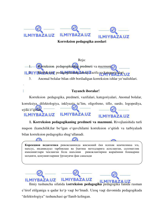  
 
 
 
 
 
Korreksion pedagogika asoslari 
 
 
Reja: 
1. 
Korreksion  pedagogikaning predmeti va mazmuni. 
2. 
Korreksion  pedagogikaning asosiy vazifa va kategoriyalari. 
3. 
Anomal bolalar bilan olib boriladigan korreksion ishlar yo‘nalishlari. 
 
Tayanch iboralar! 
Korreksion  pedagogika, predmeti, vazifalari, kategoriyalari, Anomal bolalar, 
korreksiya, difektologiya, inklyuziv ta’lim, oligofreno, tiflo, surdo, logopediya, 
uyda o‘qitish,  
 
1. Korreksion pedagogikaning predmeti va mazmuni. Rivojlanishida turli 
nuqson (kamchilik)lar bo‘lgan o‘quvchilarni korreksion o‘qitish va tarbiyalash 
bilan korreksion pedagogika shug‘ullanadi.  
 
 
 
 
 
 
 
Ilmiy tushuncha sifatida korreksion pedagogika pedagogika fanida rasman 
e’tirof etilganiga u qadar ko‘p vaqt bo‘lmadi. Uzoq vaqt davomida pedagogikada 
“defektologiya” tushunchasi qo‘llanib kelingan.  
Корекцион педагогика ривожланишда жисмоний ёки психик камчиликка эга, 
махсус, индивидуал тарбиялаш ва ўқитиш методларига асосланган, саломатлик 
имкониятлари чекланган бола шахсини  ривожлантириш жараёнини бошқариш 
моҳияти, қонуниятларини ўрганувчи фан саналади 
