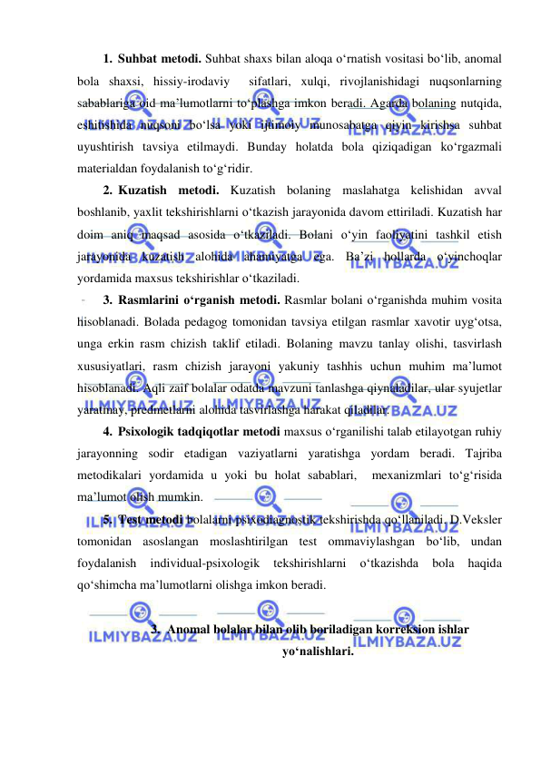  
 
1. Suhbat metodi. Suhbat shaxs bilan aloqa o‘rnatish vositasi bo‘lib, anomal 
bola shaxsi, hissiy-irodaviy  sifatlari, xulqi, rivojlanishidagi nuqsonlarning 
sabablariga oid ma’lumotlarni to‘plashga imkon beradi. Agarda bolaning nutqida, 
eshitishida nuqsoni bo‘lsa yoki ijtimoiy munosabatga qiyin kirishsa suhbat 
uyushtirish tavsiya etilmaydi. Bunday holatda bola qiziqadigan ko‘rgazmali 
materialdan foydalanish to‘g‘ridir. 
2. Kuzatish metodi. Kuzatish bolaning maslahatga kelishidan avval 
boshlanib, yaxlit tekshirishlarni o‘tkazish jarayonida davom ettiriladi. Kuzatish har 
doim aniq maqsad asosida o‘tkaziladi. Bolani o‘yin faoliyatini tashkil etish 
jarayonida kuzatish alohida ahamiyatga ega. Ba’zi hollarda o‘yinchoqlar 
yordamida maxsus tekshirishlar o‘tkaziladi. 
3. Rasmlarini o‘rganish metodi. Rasmlar bolani o‘rganishda muhim vosita 
hisoblanadi. Bolada pedagog tomonidan tavsiya etilgan rasmlar xavotir uyg‘otsa, 
unga erkin rasm chizish taklif etiladi. Bolaning mavzu tanlay olishi, tasvirlash 
xususiyatlari, rasm chizish jarayoni yakuniy tashhis uchun muhim ma’lumot 
hisoblanadi. Aqli zaif bolalar odatda mavzuni tanlashga qiynaladilar, ular syujetlar 
yaratmay, predmetlarni alohida tasvirlashga harakat qiladilar.  
4. Psixologik tadqiqotlar metodi maxsus o‘rganilishi talab etilayotgan ruhiy 
jarayonning sodir etadigan vaziyatlarni yaratishga yordam beradi. Tajriba 
metodikalari yordamida u yoki bu holat sabablari,  mexanizmlari to‘g‘risida 
ma’lumot olish mumkin. 
5. Test metodi bolalarni psixodiagnostik tekshirishda qo‘llaniladi. D.Veksler 
tomonidan asoslangan moslashtirilgan test ommaviylashgan bo‘lib, undan 
foydalanish 
individual-psixologik 
tekshirishlarni 
o‘tkazishda 
bola 
haqida 
qo‘shimcha ma’lumotlarni olishga imkon beradi.  
 
3. Anomal bolalar bilan olib boriladigan korreksion ishlar 
yo‘nalishlari. 
 
 
