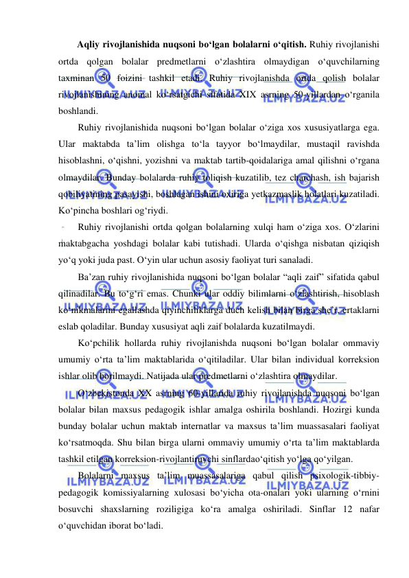  
 
Aqliy rivojlanishida nuqsoni bo‘lgan bolalarni o‘qitish. Ruhiy rivojlanishi 
ortda qolgan bolalar predmetlarni o‘zlashtira olmaydigan o‘quvchilarning 
taxminan 50 foizini tashkil etadi. Ruhiy rivojlanishda ortda qolish bolalar 
rivojlanishining anomal ko‘rsatgichi sifatida XIX asrning 50-yillardan o‘rganila 
boshlandi. 
Ruhiy rivojlanishida nuqsoni bo‘lgan bolalar o‘ziga xos xususiyatlarga ega. 
Ular maktabda ta’lim olishga to‘la tayyor bo‘lmaydilar, mustaqil ravishda 
hisoblashni, o‘qishni, yozishni va maktab tartib-qoidalariga amal qilishni o‘rgana 
olmaydilar. Bunday bolalarda ruhiy toliqish kuzatilib, tez charchash, ish bajarish 
qobiliyatining pasayishi, boshlagan ishini oxiriga yetkazmaslik holatlari kuzatiladi. 
Ko‘pincha boshlari og‘riydi. 
Ruhiy rivojlanishi ortda qolgan bolalarning xulqi ham o‘ziga xos. O‘zlarini 
maktabgacha yoshdagi bolalar kabi tutishadi. Ularda o‘qishga nisbatan qiziqish 
yo‘q yoki juda past. O‘yin ular uchun asosiy faoliyat turi sanaladi.  
Ba’zan ruhiy rivojlanishida nuqsoni bo‘lgan bolalar “aqli zaif” sifatida qabul 
qilinadilar. Bu to‘g‘ri emas. Chunki ular oddiy bilimlarni o‘zlashtirish, hisoblash 
ko‘nikmalarini egallashda qiyinchiliklarga duch kelish bilan birga she’r, ertaklarni 
eslab qoladilar. Bunday xususiyat aqli zaif bolalarda kuzatilmaydi.  
Ko‘pchilik hollarda ruhiy rivojlanishda nuqsoni bo‘lgan bolalar ommaviy 
umumiy o‘rta ta’lim maktablarida o‘qitiladilar. Ular bilan individual korreksion 
ishlar olib borilmaydi. Natijada ular predmetlarni o‘zlashtira olmaydilar.  
O‘zbekistonda XX asrning 60-yillarida ruhiy rivojlanishda nuqsoni bo‘lgan 
bolalar bilan maxsus pedagogik ishlar amalga oshirila boshlandi. Hozirgi kunda 
bunday bolalar uchun maktab internatlar va maxsus ta’lim muassasalari faoliyat 
ko‘rsatmoqda. Shu bilan birga ularni ommaviy umumiy o‘rta ta’lim maktablarda 
tashkil etilgan korreksion-rivojlantiruvchi sinflardao‘qitish yo‘lga qo‘yilgan.  
Bolalarni maxsus ta’lim muassasalariga qabul qilish psixologik-tibbiy-
pedagogik komissiyalarning xulosasi bo‘yicha ota-onalari yoki ularning o‘rnini 
bosuvchi shaxslarning roziligiga ko‘ra amalga oshiriladi. Sinflar 12 nafar 
o‘quvchidan iborat bo‘ladi.  
