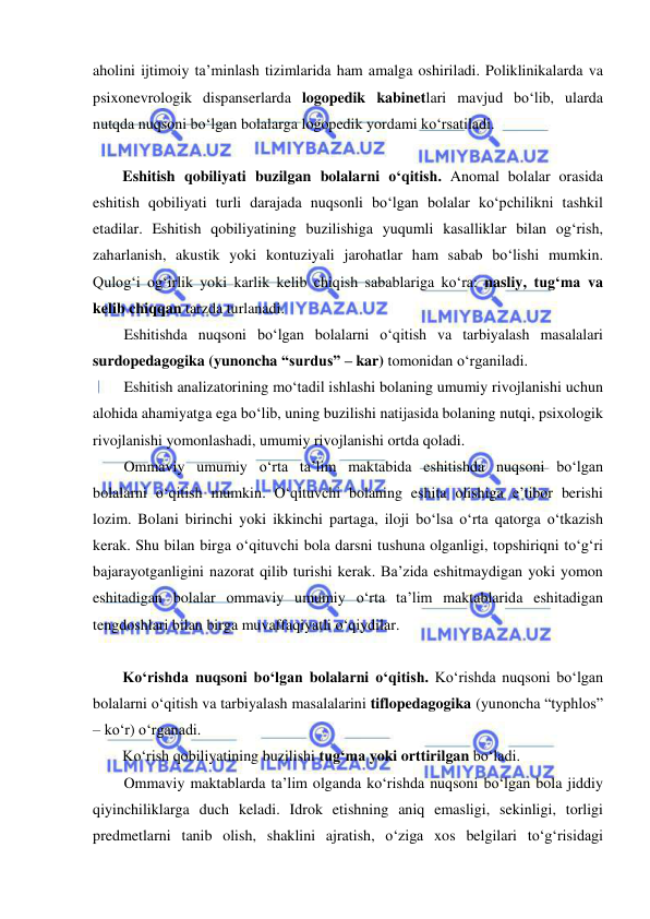  
 
aholini ijtimoiy ta’minlash tizimlarida ham amalga oshiriladi. Poliklinikalarda va 
psixonevrologik dispanserlarda logopedik kabinetlari mavjud bo‘lib, ularda 
nutqda nuqsoni bo‘lgan bolalarga logopedik yordami ko‘rsatiladi. 
 
Eshitish qobiliyati buzilgan bolalarni o‘qitish. Anomal bolalar orasida 
eshitish qobiliyati turli darajada nuqsonli bo‘lgan bolalar ko‘pchilikni tashkil 
etadilar. Eshitish qobiliyatining buzilishiga yuqumli kasalliklar bilan og‘rish, 
zaharlanish, akustik yoki kontuziyali jarohatlar ham sabab bo‘lishi mumkin. 
Qulog‘i og‘irlik yoki karlik kelib chiqish sabablariga ko‘ra: nasliy, tug‘ma va 
kelib chiqqan tarzda turlanadi.  
Eshitishda nuqsoni bo‘lgan bolalarni o‘qitish va tarbiyalash masalalari 
surdopedagogika (yunoncha “surdus” – kar) tomonidan o‘rganiladi.  
Eshitish analizatorining mo‘tadil ishlashi bolaning umumiy rivojlanishi uchun 
alohida ahamiyatga ega bo‘lib, uning buzilishi natijasida bolaning nutqi, psixologik 
rivojlanishi yomonlashadi, umumiy rivojlanishi ortda qoladi.  
Ommaviy umumiy o‘rta ta’lim maktabida eshitishda nuqsoni bo‘lgan 
bolalarni o‘qitish mumkin. O‘qituvchi bolaning eshita olishiga e’tibor berishi 
lozim. Bolani birinchi yoki ikkinchi partaga, iloji bo‘lsa o‘rta qatorga o‘tkazish 
kerak. Shu bilan birga o‘qituvchi bola darsni tushuna olganligi, topshiriqni to‘g‘ri 
bajarayotganligini nazorat qilib turishi kerak. Ba’zida eshitmaydigan yoki yomon 
eshitadigan bolalar ommaviy umumiy o‘rta ta’lim maktablarida eshitadigan 
tengdoshlari bilan birga muvaffaqiyatli o‘qiydilar.  
 
Ko‘rishda nuqsoni bo‘lgan bolalarni o‘qitish. Ko‘rishda nuqsoni bo‘lgan 
bolalarni o‘qitish va tarbiyalash masalalarini tiflopedagogika (yunoncha “typhlos” 
– ko‘r) o‘rganadi.  
Ko‘rish qobiliyatining buzilishi tug‘ma yoki orttirilgan bo‘ladi.  
Ommaviy maktablarda ta’lim olganda ko‘rishda nuqsoni bo‘lgan bola jiddiy 
qiyinchiliklarga duch keladi. Idrok etishning aniq emasligi, sekinligi, torligi 
predmetlarni tanib olish, shaklini ajratish, o‘ziga xos belgilari to‘g‘risidagi 
