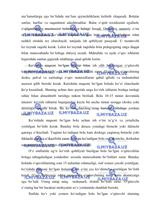  
 
ma’lumotlarga ega bo‘lishda ma’lum qiyinchiliklarni keltirib chiqaradi. Bolalar 
satrlar, harflar va raqamlarni adashtiradilar. Bular o‘qish texnikasini egallash, 
o‘qilganlarning mazmunini tushunishga halaqit beradi. Ommaviy umumiy o‘rta 
ta’lim maktablarida ko‘rishda nuqsoni bo‘lgan bola qarab bajariladigan ishni 
tashkil etishda tez charchaydi, natijada ish qobiliyati pasayadi. U tuzatuvchi 
ko‘zoynak taqishi kerak. Lekin ko‘zoynak taqishda bola pedagogning unga diqqat 
bilan munosabatda bo‘lishiga ehtiyoj sezadi. Maktabda va uyda o‘quv ishlarini 
bajarishda sanitar-gigienik talablarga amal qilishi lozim.  
Ko‘rishda nuqsoni bo‘lgan bolalar bilan ish olib borayotgan o‘qituvchi 
korreksion ishlarning o‘ziga xos jihatlarini bilishi zarur. O‘qituvchi o‘quvchining 
doska, jadval va xaritadagi o‘quv materiallarini qabul qilishi va tushunishini 
nazorat qilib borishi kerak. Kurishida nuqsoni bo‘lgan bolada ko‘zi charchashi 
ko‘p kuzatiladi. Shuning uchun dars paytida unga ko‘rish ishlarini boshqa turdagi 
ishlar bilan almashtirib turishga imkon beriladi. Bola 10-15 minut davomida 
intensiv ko‘rish ishlarini bajargandan keyin bir necha minut uzoqqa (doska yoki 
derazaga) qarashi kerak. Bu ko‘rish charchog‘ining bartaraf etilishiga yordam 
beradi. 
Ko‘rishida nuqsoni bo‘lgan bola uchun ish o‘rni to‘g‘ri va yetarlicha 
yoritilgan bo‘lishi kerak. Bunday bola deraza yonidagi birinchi yoki ikkinchi 
qatorga o‘tkaziladi. Yaqinni ko‘radigan bola ham doskaga yaqinroq birinchi yoki 
ikkinchi partaga o‘tkazilishi zarur. Uzoqni ko‘radigan bola esa, aksincha, doskadan 
uzoqroqqa oxirgi partaga o‘tkazilishi talab etiladi.  
O‘z sinflarida og‘ir ko‘rish qobiliyati buzilgan bola bo‘lgan o‘qituvchilar 
bolaga tabaqalashgan yondashuv asosida munosabatda bo‘lishlari zarur. Bunday 
holatda o‘quvchilarning soni 15 nafardan oshmasligi, sinf xonasi yaxshi yoritilgan, 
ko‘rishda nuqsoni bo‘lgan bolaning ish o‘rni esa ko‘shimcha yoritilgan bo‘lishi 
kerak. O‘quv-tarbiyaviy ishlar jarayonida o‘qituvchining nutqi katta ahamiyatga 
ega bo‘ladi. Uning nutqi aniq,  tushunarli, ifodali bo‘lishi zarur. O‘qituvchi 
o‘zining har bir harakati mohiyatini so‘z yordamida sharhlab borishi,  
Sinfida ko‘r yoki yomon ko‘radigan bola bo‘lgan o‘qituvchi ularning 
