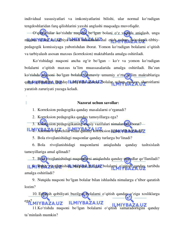  
 
individual xususiyatlari va imkoniyatlarini bilishi, ular normal ko‘radigan 
tengdoshlaridan farq qilishlarini yaxshi anglashi maqsadga muvofiqdir. 
O‘qituvchilar ko‘rishda nuqsoni bo‘lgan bolani o‘z vaqtida aniqlash, unga 
maxsus ta’lim va tarbiya berish masalasini hal etish uchun psixologik-tibbiy-
pedagogik komissiyaga yuborishdan iborat. Yomon ko‘radigan bolalarni o‘qitish 
va tarbiyalash asosan maxsus (korreksion) maktablarda amalga oshiriladi. 
Ko‘rishidagi nuqsoni ancha og‘ir bo‘lgan – ko‘r va yomon ko‘radigan 
bolalarni o‘qitish maxsus ta’lim muassasalarida amalga oshiriladi. Ba’zan 
ko‘rishda nuqsoni bo‘lgan bolalar ommaviy umumiy o‘rta ta’lim maktablariga 
qabul qilinadilar. Bunday vaziyatda anomal bolalar uchun maxsus sharoitlarni 
yaratish zaruriyati yuzaga keladi.  
 
Nazorat uchun savollar: 
1. Korreksion pedagogika qanday masalalarni o‘rganadi?  
2. Korreksion pedagogika qanday tamoyillarga ega? 
3. Korreksion pedagogikaning asosiy vazifalari nimalardan iborat? 
4. Anomal o‘quvchilar bilan qanday korreksion ishlar olib boriladi? 
5. Bola rivojlanishidagi nuqsonlar qanday turlarga bo‘linadi? 
6. Bola 
rivojlanishidagi 
nuqsonlarni 
aniqlashda 
qanday 
tashxislash 
tamoyillariga amal qilinadi? 
7. Bola rivojlanishidagi nuqsonlarni aniqlashda qanday metodlar qo‘llaniladi? 
8. Ruhiy rivojlanishida nuqsoni bo‘lgan bolalarni o‘qitish qanday tartibda 
amalga oshiriladi? 
9. Nutqida nuqsoni bo‘lgan bolalar bilan ishlashda nimalarga e’tibor qaratish 
lozim? 
10.  Eshitish qobiliyati buzilgan bolalarni o‘qitish qanday o‘ziga xosliklarga 
ega? 
11. Ko‘rishda nuqsoni bo‘lgan bolalarni o‘qitish samaradorligini qanday 
ta’minlash mumkin? 
 
