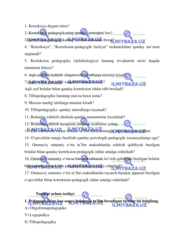  
 
 
1. Korreksiya degani nima? 
2. Korreksion pedagogikaning qanday tarmoqlari bor? 
3. Korreksion pedagogikaning vazifasi nimadan iborat?  
4. “Korreksiya”, “Korreksion-pedagogik faoliyat” tushunchalari qanday ma’noni 
anglatadi? 
5. Korreksion pedagogika (defektologiya) fanning rivojlanish tarixi haqida 
nimalarni bilasiz? 
6. Aqli zaiflikni keltirib chiqaruvchi sabablarga nimalar kiradi? 
7. Aqli zaiflik darajalari xaqida nimalarni bilasiz? 
Aqli zaif bolalar bilan qanday korreksion ishlar olib boriladi? 
8. Tiflopedagogika fanining mavzu baxsi nima? 
  9. Maxsus mashg‘ulotlarga nimalar kiradi? 
  10. Tiflopedagogika  qanday metodlarga tayanadi? 
11. Bolaning eshitish idrokida qanday muammolar kuzatiladi? 
12.  Bolaning eshitish darajasini aniqlash usullarini ayting. 
13. Zaif eshituvchi va kar bolalar ta’lim tarbiyasining o‘ziga xos xususiyatlari. 
14. O‘quvchilar nutqiy buzilishi qanday psixologik-pedagogik xususiyatlariga ega?  
15. Ommaviy umumiy o‘rta ta’lim maktablarida eshitish qobiliyati buzilgan 
bolalar bilan qanday korreksion-pedagogik ishlar amalga oshiriladi? 
16. Ommaviy umumiy o‘rta ta’lim maktablarida ko‘rish qobiliyati buzilgan bolalar 
bilan qanday korreksion-pedagogik ishlar amalga oshiriladi? 
17. Ommaviy umumiy o‘rta ta’lim maktablarida tayanch-harakat apparati buzilgan 
o‘quvchilar bilan korreksion-pedagogik ishlar amalga oshiriladi? 
 
 Nazorat uchun testlar: 
1. Pedagogikaning kar-soqov bolalarga ta’lim beradigan tarmog‘ini belgilang. 
A) Oligofrenopedagogika 
V) Logopediya 
S) Tiflopedagogika 
