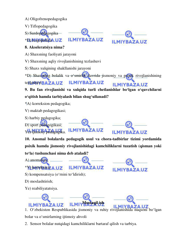  
 
A) Oligofrenopedagogika 
V) Tiflopedagogika 
S) Surdopedagogika 
*D) Logopediya 
8. Akseleratsiya nima? 
A) Shaxsning faoliyati jarayoni  
V) Shaxsning aqliy rivojlanishining tezlashuvi 
S) Shaxs xulqining shakllanishi jarayoni  
*D) Shaxsning bolalik va o‘smirlik davrida jismoniy va psixik rivojlanishining 
tezlashuvi  
9. Bu fan rivojlanishi va xulqida turli chetlanishlar bo‘lgan o‘quvchilarni 
o‘qitish hamda tarbiyalash bilan shug‘ullanadi?  
*A) korreksion pedagogika; 
V) maktab pedagogikasi; 
S) harbiy pedagogika; 
D) sport pedagogikasi; 
Ye) ijtimoiy pedagogika. 
10. Anomal bolalarda pedagogik usul va chora-tadbirlar tizimi yordamida 
psixik hamda jismoniy rivojlanishidagi kamchiliklarni tuzatish (qisman yoki 
to‘la) tushunchasi nima deb ataladi? 
A) anomaliya; 
*V) korreksiya; 
S) kompensatsiya (o‘rnini to‘ldirish); 
D) moslashtirish; 
Ye) reabiliyatatsiya. 
 
Mustaqil ish 
1. O‘zbekiston Respublikasida jismoniy va ruhiy rivojlanishida nuqsoni bo‘lgan 
bolar va o‘smirlarning ijtimoiy ahvoli 
2. Sensor bolalar nutqidagi kamchiliklarni bartaraf qilish va tarbiya. 
