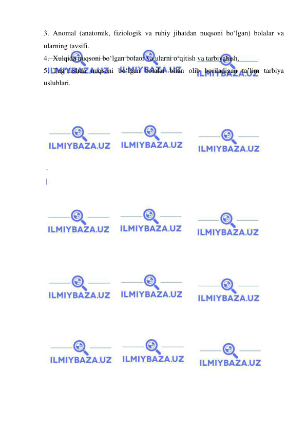  
 
3. Anomal (anatomik, fiziologik va ruhiy jihatdan nuqsoni bo‘lgan) bolalar va 
ularning tavsifi. 
4. Xulqida nuqsoni bo‘lgan bolaor va ularni o‘qitish va tarbiyalash. 
5. Tug‘ilishda nuqsoni bo‘lgan bolalar bilan olib boriladigan ta’lim tarbiya 
uslublari.  
 
 
