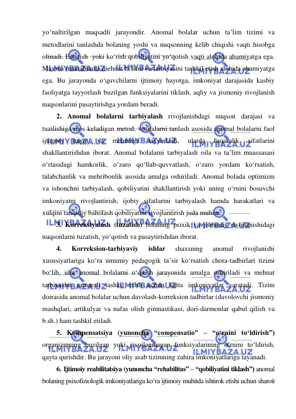  
 
yo‘naltirilgan maqsadli jarayondir. Anomal bolalar uchun ta’lim tizimi va 
metodlarini tanlashda bolaning yoshi va nuqsonning kelib chiqishi vaqti hisobga 
olinadi. Eshitish  yoki ko‘rish qobiliyatini yo‘qotish vaqti alohida ahamiyatga ega. 
Maxsus maktablarda mehnat ta’limi va tarbiyasini tashkil etish alohida ahamiyatga 
ega. Bu jarayonda o‘quvchilarni ijtimoiy hayotga, imkoniyat darajasida kasbiy 
faoliyatga tayyorlash buzilgan funksiyalarini tiklash, aqliy va jismoniy rivojlanish 
nuqsonlarini pasaytirishga yordam beradi.  
2. Anomal bolalarni tarbiyalash rivojlanishdagi nuqson darajasi va 
tuzilishiga mos keladigan metod, vositalarni tanlash asosida anomal bolalarni faol 
ijtimoiy 
hayot 
va 
mehnatga 
tayyorlash, 
ularda 
fuqarolik 
sifatlarini 
shakllantirishdan iborat. Anomal bolalarni tarbiyalash oila va ta’lim muassasasi 
o‘rtasidagi hamkorlik, o‘zaro qo‘llab-quvvatlash, o‘zaro yordam ko‘rsatish, 
talabchanlik va mehribonlik asosida amalga oshiriladi. Anomal bolada optimizm 
va ishonchni tarbiyalash, qobiliyatini shakllantirish yoki uning o‘rnini bosuvchi 
imkoniyatni rivojlantirish, ijobiy sifatlarini tarbiyalash hamda harakatlari va 
xulqini tanqidiy baholash qobiliyatini rivojlantirish juda muhim.  
3. Korreksiyalash (tuzatish) bolaning psixik va jismoniy rivojlanishidagi 
nuqsonlarni tuzatish, yo‘qotish va pasaytirishdan iborat. 
4. 
Korreksion-tarbiyaviy 
ishlar 
shaxsning 
anomal 
rivojlanishi 
xususiyatlariga ko‘ra umumiy pedagogik ta’sir ko‘rsatish chora-tadbirlari tizimi 
bo‘lib, ular anomal bolalarni o‘qitish jarayonida amalga oshiriladi va mehnat 
tarbiyasini samarali tashkil etish uchun katta imkoniyatlar yaratadi. Tizim 
doirasida anomal bolalar uchun davolash-korreksion tadbirlar (davolovchi jismoniy 
mashqlari, artikulyar va nafas olish gimnastikasi, dori-darmonlar qabul qilish va 
b.sh.) ham tashkil etiladi. 
5. Kompensatsiya (yunoncha “compensatio” – “o‘rnini to‘ldirish”) 
organizmning buzilgan yoki rivojlanmagan funksiyalarining o‘rnini to‘ldirish, 
qayta qurishdir. Bu jarayoni oliy asab tizimning zahira imkoniyatlariga tayanadi.  
6. Ijtimoiy reabilitatsiya (yunoncha “rehabilitas” – “qobiliyatini tiklash”) anomal 
bolaning psixofiziologik imkoniyatlariga ko‘ra ijtimoiy muhitda ishtirok etishi uchun sharoit 
