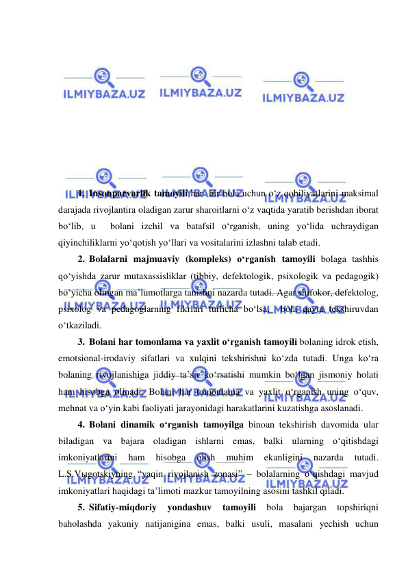  
 
 
 
 
 
 
 
 
 
 
1. Insonparvarlik tamoyili har  bir bola uchun o‘z qobiliyatlarini maksimal 
darajada rivojlantira oladigan zarur sharoitlarni o‘z vaqtida yaratib berishdan iborat 
bo‘lib, u  bolani izchil va batafsil o‘rganish, uning yo‘lida uchraydigan 
qiyinchiliklarni yo‘qotish yo‘llari va vositalarini izlashni talab etadi.  
2. Bolalarni majmuaviy (kompleks) o‘rganish tamoyili bolaga tashhis 
qo‘yishda zarur mutaxassisliklar (tibbiy, defektologik, psixologik va pedagogik) 
bo‘yicha olingan ma’lumotlarga tanishni nazarda tutadi. Agar shifokor, defektolog, 
psixolog va pedagoglarning fikrlari turlicha bo‘lsa,  bola qayta tekshiruvdan 
o‘tkaziladi. 
3. Bolani har tomonlama va yaxlit o‘rganish tamoyili bolaning idrok etish, 
emotsional-irodaviy sifatlari va xulqini tekshirishni ko‘zda tutadi. Unga ko‘ra 
bolaning rivojlanishiga jiddiy ta’sir ko‘rsatishi mumkin bo‘lgan jismoniy holati 
ham hisobga olinadi. Bolani har tomonlama va yaxlit o‘rganish uning o‘quv, 
mehnat va o‘yin kabi faoliyati jarayonidagi harakatlarini kuzatishga asoslanadi. 
4. Bolani dinamik o‘rganish tamoyilga binoan tekshirish davomida ular 
biladigan va bajara oladigan ishlarni emas, balki ularning o‘qitishdagi 
imkoniyatlarini 
ham 
hisobga 
olish 
muhim 
ekanligini 
nazarda 
tutadi. 
L.S.Vыgotskiyning “yaqin rivojlanish zonasi” – bolalarning o‘qishdagi mavjud 
imkoniyatlari haqidagi ta’limoti mazkur tamoyilning asosini tashkil qiladi. 
5. Sifatiy-miqdoriy 
yondashuv 
tamoyili 
bola 
bajargan 
topshiriqni 
baholashda yakuniy natijanigina emas, balki usuli, masalani yechish uchun 
