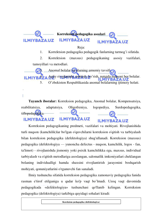  
 
 
 
 
 
Korreksion pedagogika asoslari 
 
 
Reja: 
1. 
Korrektsion pedagogika pedagogik fanlarning tarmog’i sifatida.  
2. 
Korrektsion 
(maxsus) 
pedagogikaning 
asosiy 
vazifalari, 
tamoyillari va metodlari.  
3. 
Anomal bolalar va ularning umumiy tavsifi.  
4. 
Aqliy rivojlanishi, eshitish, ko’rish, nutqida nuqsoni bor bolalar.  
5. 
O’zbekiston Respublikasida anomal bolalarning ijtimoiy holati. 
 
 
Tayanch iboralar: Korreksion pedagogika, Anomal bolalar, Kompensatsiya, 
reabilitatsiya, 
adaptatsiya, 
Oligofreniya, 
logopediya, 
Surdopedagogika, 
tiflopedagogika. 
 
Korreksion pedagogikaning predmeti, vazifalari va mohiyati. Rivojlanishida 
turli nuqson (kamchilik)lar bo'lgan o'quvchilarni korreksion o'qitish va tarbiyalash 
bilan korreksion pedagogika (defektologiya) shug'ullanadi. Korreksion (maxsus) 
pedagogika (defektologiya — yunoncha defectus - nuqson, kamchilik, logos - fan, 
ta'limot) - rivojlanishda jismoniy yoki psixik kamchilikka ega, maxsus, individual 
tarbiyalash va o'qitish metodlariga asoslangan, salomatlik imkoniyatlari cheklangan 
bolaning individualligi hamda shaxsini rivojlantirish jarayonini boshqarish 
mohiyati, qonuniyatlarini o'rganuvchi fan sanaladi. 
Ilmiy tushuncha sifatida korreksion pedagogika zamonaviy pedagogika fanida 
rasman e'tirof etilganiga u qadar ko'p vaqt bo’lmadi. Uzoq vaqt davomida 
pedagogikada «defektologiya» tushunchasi qo'llanib kelingan. Korreksion 
pedagogika (defektologiya) tarkibiga quyidagi sohalari kiradi: 
 
 
Koreksion pedagogika (defektologiya) 
