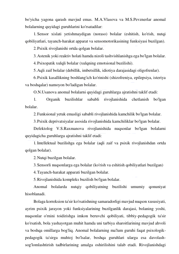  
 
bo'yicha yagona qarash mavjud emas. M.A.Vlasova va M.S.Pevznerlar anomal 
bolalarning quyidagi guruhlarini ko'rsatadilar: 
1. Sensor xislati yetishmaydigan (noraso) bolalar (eshitish, ko'rish, nutqi 
qobiliyatlari, tayanch-harakat apparat va sensomotorikasining funksiyasi buzilgan). 
2. Psixik rivojlanishi ortda qolgan bolalar. 
3. Astenik yoki reaktiv holati hamda nizoli tashvishlanishga ega bo'lgan bolalar. 
4. Psixopatik xulqli bolalar (xulqning emotsional buzilishi). 
5. Aqli zaif bolalar (debillik, imbetsillik, idiotiya darajasidagi oligofrenlar). 
6. Psixik kasallikning boshlang'ich ko'rinishi (shizofreniya, epilepsiya, isteriya 
va boshqalar) namoyon bo'ladigan bolalar. 
O.N.Usanova anomal bolalarni quyidagi guruhlarga ajratishni taklif etadi: 
1. 
Organik 
buzilishlar 
sababli 
rivojlanishida 
chetlanish 
bo'lgan 
bolalar. 
2. Funksional yetuk emasligi sababli rivojlanishida kamchilik bo'lgan bolalar. 
3. Psixik deprivatsiyalar asosida rivojlanishida kamchiliklar bo'lgan bolalar. 
Defektolog V.S.Raxmanova rivojlanishida nuqsonlar bo'lgan bolalarni 
quyidagicha guruhlarga ajratishni taklif etadi: 
1. Intellektual buzilishga ega bolalar (aqli zaif va psixik rivojlanishdan ortda 
qolgan bolalar). 
2. Nutqi buzilgan bolalar. 
3. Sensorli nuqsonlarga ega bolalar (ko'rish va eshitish qobiliyatlari buzilgan) 
4. Tayanch-harakat apparati buzilgan bolalar. 
5. Rivojlanishida kompleks buzilish bo'lgan bolalar. 
Anomal bolalarda nutqiy qobiliyatning buzilishi umumiy qonuniyat 
hisoblanadi. 
Bolaga korreksion ta'sir ko'rsatishning samaradorligi mavjud nuqson xususiyati, 
ayrim psixik jarayon yoki funksiyalarining buzilganlik darajasi, bolaning yoshi, 
nuqsonlar o'rnini toidirishga imkon beruvchi qobiliyati, tibbiy-pedagogik ta'sir 
ko'rsatish, bola yashayotgan muhit hamda uni tarbiya sharoitlarining mavjud ahvoli 
va boshqa omillarga bog'liq. Anomal bolalarning ma'lum guruhi faqat psixologik-
pedagogik ta'sirga muhtoj bo'lsalar, boshqa guruhlari ularga esa davolash-
sog'lomlashtirish tadbirlarining amalga oshirilishini talab etadi. Rivojlanishdagi 
