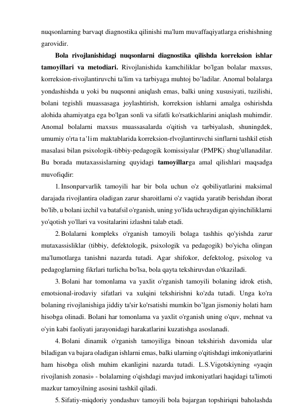  
 
nuqsonlarning barvaqt diagnostika qilinishi ma'lum muvaffaqiyatlarga erishishning 
garovidir. 
Bola rivojlanishidagi nuqsonlarni diagnostika qilishda korreksion ishlar 
tamoyillari va metodiari. Rivojlanishida kamchiliklar bo'lgan bolalar maxsus, 
korreksion-rivojlantiruvchi ta'lim va tarbiyaga muhtoj bo’ladilar. Anomal bolalarga 
yondashishda u yoki bu nuqsonni aniqlash emas, balki uning xususiyati, tuzilishi, 
bolani tegishli muassasaga joylashtirish, korreksion ishlarni amalga oshirishda 
alohida ahamiyatga ega bo'lgan sonli va sifatli ko'rsatkichlarini aniqlash muhimdir. 
Anomal bolalarni maxsus muassasalarda o'qitish va tarbiyalash, shuningdek, 
umumiy o'rta ta'lim maktablarida korreksion-rlvojlantiruvchi sinflarni tashkil etish 
masalasi bilan psixologik-tibbiy-pedagogik komissiyalar (PMPK) shug'ullanadilar. 
Bu borada mutaxassislarning quyidagi tamoyillarga amal qilishlari maqsadga 
muvofiqdir: 
1. Insonparvarlik tamoyili har bir bola uchun o'z qobiliyatlarini maksimal 
darajada rivojlantira oladigan zarur sharoitlarni o'z vaqtida yaratib berishdan iborat 
bo'lib, u bolani izchil va batafsil o'rganish, uning yo'lida uchraydigan qiyinchiliklarni 
yo'qotish yo'llari va vositalarini izlashni talab etadi. 
2. Bolalarni kompleks o'rganish tamoyili bolaga tashhis qo'yishda zarur 
mutaxassisliklar (tibbiy, defektologik, psixologik va pedagogik) bo'yicha olingan 
ma'lumotlarga tanishni nazarda tutadi. Agar shifokor, defektolog, psixolog va 
pedagoglarning fikrlari turlicha bo'lsa, bola qayta tekshiruvdan o'tkaziladi. 
3. Bolani har tomonlama va yaxlit o'rganish tamoyili bolaning idrok etish, 
emotsional-irodaviy sifatlari va xulqini tekshirishni ko'zda tutadi. Unga ko'ra 
bolaning rivojlanishiga jiddiy ta'sir ko'rsatishi mumkin bo’lgan jismoniy holati ham 
hisobga olinadi. Bolani har tomonlama va yaxlit o'rganish uning o'quv, mehnat va 
o'yin kabi faoliyati jarayonidagi harakatlarini kuzatishga asoslanadi. 
4. Bolani dinamik o'rganish tamoyiliga binoan tekshirish davomida ular 
biladigan va bajara oladigan ishlarni emas, balki ularning o'qitishdagi imkoniyatlarini 
ham hisobga olish muhim ekanligini nazarda tutadi. L.S.Vigotskiyning «yaqin 
rivojlanish zonasi» - bolalarning o'qishdagi mavjud imkoniyatlari haqidagi ta'limoti 
mazkur tamoyilning asosini tashkil qiladi. 
5. Sifatiy-miqdoriy yondashuv tamoyili bola bajargan topshiriqni baholashda 
